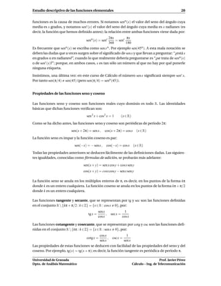 Estudio descriptivo de las funciones elementales                                                               20


funciones es la causa de muchos errores. Si notamos seno (x) el valor del seno del ángulo cuya
media es x grados, y notamos senr (x) el valor del seno del ángulo cuya media es x radianes (es
decir, la función que hemos deﬁnido antes); la relación entre ambas funciones viene dada por:
                                                        2πx        πx
                                  seno (x) = senr           = senr
                                                        360        180
Es frecuente que seno (x) se escriba como sen x o . Por ejemplo sen(45o ). A esta mala notación se
deben las dudas que a veces surgen sobre el signiﬁcado de sen x y que llevan a preguntar: “¿está x
en grados o en radianes?”, cuando lo que realmente debería preguntarse es “¿se trata de seno (x)
o de senr (x)?”; porque, en ambos casos, x es tan sólo un número al que no hay por qué ponerle
ninguna etiqueta.

Insistimos, una última vez: en este curso de Cálculo el número sen x signiﬁcará siempre senr x.
Por tanto sen(π/4) sen(45) (pero sen(π/4) = seno (45)).


Propiedades de las funciones seno y coseno

Las funciones seno y coseno son funciones reales cuyo dominio es todo R. Las identidades
básicas que dichas funciones veriﬁcan son:

                                  sen 2 x + cos 2 x = 1            (x ∈ R)

Como se ha dicho antes, las funciones seno y coseno son periódicas de período 2π:

                        sen(x + 2π) = sen x ,     cos(x + 2π) = cos x           (x ∈ R)

La función seno es impar y la función coseno es par:

                          sen(−x) = − sen x ,      cos(−x) = cos x           (x ∈ R)

Todas las propiedades anteriores se deducen fácilmente de las deﬁniciones dadas. Las siguien-
tes igualdades, conocidas como fórmulas de adición, se probarán más adelante:

                                sen(x + y) = sen x cos y + cosx sen y
                                cos(x + y) = cosx cos y − senx sen y

La función seno se anula en los múltiplos enteros de π, es decir, en los puntos de la forma kπ
donde k es un entero cualquiera. La función coseno se anula en los puntos de la forma kπ + π/2
donde k es un entero cualquiera.

Las funciones tangente y secante, que se representan por tg y sec son las funciones deﬁnidas
en el conjunto R  {kπ + π/2 : k ∈ Z} = {x ∈ R : cos x 0}, por:
                                             sen x                  1
                                    tg x =         ,     sec x =
                                             cosx                  cos x

Las funciones cotangente y cosecante, que se representan por cotg y csc son las funciones deﬁ-
nidas en el conjunto R  {kπ : k ∈ Z} = {x ∈ R : sen x 0}, por:
                                              cos x                   1
                                  cotg x =          ,     csc x =
                                              sen x                 sen x
Las propiedades de estas funciones se deducen con facilidad de las propiedades del seno y del
coseno. Por ejemplo, tg(x) = tg(x + π); es decir, la función tangente es periódica de período π.

Universidad de Granada                                                                          Prof. Javier Pérez
Dpto. de Análisis Matemático                                                 Cálculo – Ing. de Telecomunicación
 