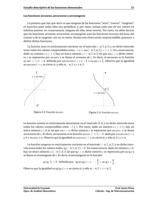 Estudio descriptivo de las funciones elementales                                                           21


Las funciones arcoseno, arcocoseno y arcotangente

    Lo primero que hay que decir es que ninguna de las funciones “seno”, “coseno”, “tangente”,
es inyectiva pues todas ellas son periódicas y, por tanto, toman cada uno de sus valores en
inﬁnitos puntos; en consecuencia, ninguna de ellas tiene inversa. Por tanto, no debe decirse
que las funciones arcoseno, arcocoseno, arcotangente sean las funciones inversas del seno, del
coseno o de la tangente: eso no es cierto. Hecha esta observación imprescindible, pasemos a
deﬁnir dichas funciones.

    La función seno es estrictamente creciente en el intervalo [−π/2, π/2] y en dicho intervalo
toma todos los valores comprendidos entre −1 y 1, sen([−π/2, π/2]) = [−1, 1]. En consecuencia,
dado un número x ∈ [−1, 1] hay un único número y ∈ [−π/2, π/2] tal que sen y = x; dicho núme-
ro y se representa por arc sen x y se llama el arcoseno de x. Es decir, el arcoseno es la función
arc sen : [−1, 1] → R deﬁnida por sen(arc sen x) = x y − π arc sen x π . Observa que la igualdad
                                                         2            2
arc sen(sen x) = x, es cierta si, y sólo si, −π/2 x π/2.

           π
           2                                                                       π
       y = arc sen x




-1                     1
                                                                                   π/2
                                                                     y = arc cos x



           −π
            2                                                       -1                     1




         Figura 2.3: Función arc sen x                        Figura 2.4: Función arc cos x



La función coseno es estrictamente decreciente en el intervalo [0, π] y en dicho intervalo toma
todos los valores comprendidos entre −1 y 1. Por tanto, dado un número x ∈ [−1, 1], hay un
único número y ∈ [0, π] tal que cos y = x; dicho número y se representa por arc cosx y se llama
arcocoseno de x. Es decir, arcocoseno es la función arc cos : [−1, 1] → R dada por cos(arc cosx) = x
y 0 arc cos x π. Observa que la igualdad arc cos(cos x) = x, es cierta si, y sólo si, 0 x π.

    La función tangente es estrictamente creciente en el intervalo ] − π/2, π/2[ y en dicho inter-
valo toma todos los valores reales, tg(] − π/2, π/2[) = R. En consecuencia, dado un número x∈R,
hay un único número y ∈] − π/2, π/2[ tal que tg y = x; dicho número y se representa por arc tg x y
se llama el arcotangente de x. Es decir, el arcotangente es la función:
                                                                             π             π
                   arc tg : R → R deﬁnida por: tg(arc tg x) = x ,        −     < arc tg x < .
                                                                             2             2
Observa que la igualdad arc tg(tg x) = x, es cierta si, y sólo si, −π/2 < x < π/2.




Universidad de Granada                                                                      Prof. Javier Pérez
Dpto. de Análisis Matemático                                             Cálculo – Ing. de Telecomunicación
 