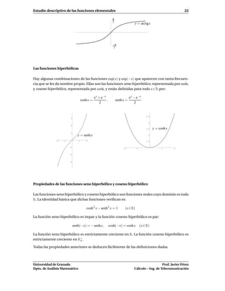 Estudio descriptivo de las funciones elementales                                                                     22

                                                                π
                                                                2
                                                                                   y = arctg x




                                                                −π
                                                                 2




Las funciones hiperbólicas

Hay algunas combinaciones de las funciones exp(x) y exp(−x) que aparecen con tanta frecuen-
cia que se les da nombre propio. Ellas son las funciones seno hiperbólico, representada por senh,
y coseno hiperbólico, representada por cosh, y están deﬁnidas para todo x ∈ R por:

                                                e x + e−x                      e x − e−x
                                     cosh x =             ,         senh x =
                                                    2                              2


                                                                                             3.5
                         3

                                                                                               3
                         2
                                                                                             2.5   y = cosh x
                        1
                                y = senh x                                                     2


              -2   -1            1      2                                                    1.5


                        -1
                                                                         -2         -1                   1      2


                        -2


                        -3




Propiedades de las funciones seno hiperbólico y coseno hiperbólico

Las funciones seno hiperbólico y coseno hiperbólico son funciones reales cuyo dominio es todo
R. La identidad básica que dichas funciones veriﬁcan es:

                                        cosh 2 x − senh 2 x = 1           (x ∈ R)

La función seno hiperbólico es impar y la función coseno hiperbólico es par:

                             senh(−x) = − senh x ,            cosh(−x) = cosh x          (x ∈ R)

La función seno hiperbólico es estrictamente creciente en R. La función coseno hiperbólico es
estrictamente creciente en R+ .
                            o

Todas las propiedades anteriores se deducen fácilmente de las deﬁniciones dadas.



Universidad de Granada                                                                                Prof. Javier Pérez
Dpto. de Análisis Matemático                                                       Cálculo – Ing. de Telecomunicación
 