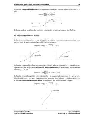 Estudio descriptivo de las funciones elementales                                                        23


La función tangente hiperbólica que se representa por tgh es la función deﬁnida para todo x∈R
por:
                                          senh x e x − e−x
                                  tgh x =       =
                                          cosh x e x + e−x

                                                1

                                                       y = tgh x
                           -4         -2                      2              4

                                                -1


De forma análoga se deﬁnen las funciones cotangente, secante y cosecante hiperbólicas.


Las funciones hiperbólicas inversas

La función seno hiperbólico es una biyección de R sobre R cuya inversa, representada por,
argsenh, (léase argumento seno hiperbólico) viene dada por:

                                argsenhx = log(x +    x 2 + 1) (x ∈ R)


                       2                                          2



                       1

                            y = argsenhx                      1

        -4     -2                2         4                                 y = argcoshx
                      -1
                                                                         1       2    3      4


                      -2




La función tangente hiperbólica es una biyección de R sobre el intervalo ] − 1, 1[ cuya inversa,
representada por, argtgh, (léase argumento tangente hiperbólica) es la función deﬁnida en el
intervalo ] − 1, 1[ por:
                                       1    1+x
                              argtghx = log         (−1 < x < 1)
                                       2    1−x
La función coseno hiperbólico es inyectiva en R+ y su imagen es la semirrecta [1, +∞[. La fun-
                                               o
ción, deﬁnida en [1, +∞[, que a cada número x 1 asigna el único número y > 0 tal que cosh y = x,
se llama argumento coseno hiperbólico, se representa por, argcosh, y viene dada por:

                                argcoshx = log(x +    x 2 − 1) (x      1)

                                                  2



                                                          y = argtghx
                                                  1




                                           -1             1




                                                 -1




                                                 -2



Universidad de Granada                                                                   Prof. Javier Pérez
Dpto. de Análisis Matemático                                          Cálculo – Ing. de Telecomunicación
 