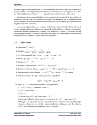 Ejercicios                                                                                                24


La razón de por qué estas funciones se llaman hiperbólicas es que, al igual que los puntos de
la circunferencia unidad pueden representarse en la forma (cost, sent), los puntos en la rama
derecha de la hipérbola unitaria x 2 − y 2 = 1 pueden representarse como (cosht, senht).

   Naturalmente, la importancia de las funciones trigonométricas procede de que multitud de
fenómenos naturales son de naturaleza ondulatoria. Todos sabéis lo que es un electrocardio-
grama; pues bien, la gráﬁca que aparece en ese informe clínico no es más que superposiciones
de gráﬁcas de senos y cosenos.

   Las funciones hiperbólicas, por su parte, también sirven para describir el movimiento de
ondas en sólidos elásticos, o la forma que adoptan los cables eléctricos colgantes. Hay una her-
mosa curva llamada catenaria cuya ecuación es de la forma y = a cosh(x/a) (donde se entiende
que a es una constante). La catenaria es la forma que adopta una cadena perfectamente ﬂexible
suspendida de sus extremos y bajo la acción de la gravedad.



2.3. Ejercicios

  1. Compara alogb con blog a .
                   1        1        1        1
  2. Resuelve           =        +        +
                logx (a) logb (a) logc (a) logd (a)
  3. ¿Es correcto escribir log(x − 1)(x − 2) = log(x − 1) + log(x − 2)?
                          √               √
  4. Prueba que log(x + 1 + x 2) + log( 1 + x 2 − x) = 0.
                √      √
  5. Resuelve x x = ( x) x .
                                                                    x
  6. Simpliﬁca las expresiones alog(log a)/ log a ,   loga (loga (aa )).

  7. Resuelve el sistema: 7(logy x + logx y) = 50, x y = 256. Se supondrá que x > y > 1.

  8. Indica cuál de los dos números 1,234,5676,334,568 y 1,234,5686,334,567 es el mayor.

  9. Calcula los valores de x para los que se veriﬁca la igualdad:


                                   logx (10) + 2 log10x (10) + log190x (70) = 0

 10. Sea f : R+ → R una función que veriﬁca las propiedades:
     1. f (xy) = f (x) + f (y) para todos x, y en R+ ;
     2. f (x) > 0 para todo x > 1;
     3. f (e) = 1.
      Demuestra que f (x) = log(x) para todo x ∈ R+ .
     Sugerencias: a) Prueba primero que f es creciente y que f (er ) = r para todo r ∈ Q.
     b) Sea ϕ(x) = f (exp(x)). Justiﬁca que ϕ es estrictamente creciente. Supón que hay algún
     número a tal que ϕ(a) a y deduce una contradicción (utiliza que entre dos números
     reales cualesquiera siempre hay algún número racional).



Universidad de Granada                                                                     Prof. Javier Pérez
Dpto. de Análisis Matemático                                            Cálculo – Ing. de Telecomunicación
 