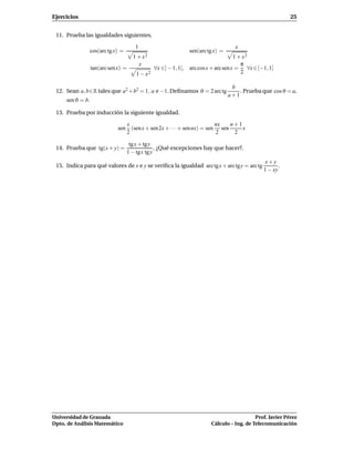 Ejercicios                                                                                              25


 11. Prueba las igualdades siguientes.

                                     1                                           x
               cos(arc tg x) =                               sen(arc tg x) =
                                     1 + x2                                      1 + x2
                                         x                                          π
                  tan(arc sen x) =             ∀x ∈] − 1, 1[, arc cosx + arc senx = ∀x ∈ [−1, 1]
                                      1 − x2                                        2

                                                                                b
 12. Sean a, b∈R tales que a2 +b2 = 1, a −1. Deﬁnamos ϑ = 2 arc tg                 . Prueba que cos ϑ = a,
                                                                               a+1
     sen ϑ = b.

 13. Prueba por inducción la siguiente igualdad.

                                 x                                       nx   n+1
                              sen (sen x + sen 2x + · · · + sen nx) = sen sen     x
                                 2                                       2     2

                                  tg x + tg y
 14. Prueba que tg(x + y) =                   . ¿Qué excepciones hay que hacer?.
                                 1 − tgx tg y
                                                                                              x+y
 15. Indica para qué valores de x e y se veriﬁca la igualdad arc tg x + arc tgy = arc tg            .
                                                                                             1 − xy




Universidad de Granada                                                                   Prof. Javier Pérez
Dpto. de Análisis Matemático                                          Cálculo – Ing. de Telecomunicación
 