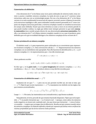 Operaciones básicas con números complejos                                                              27


Comentarios a la deﬁnición

    A los elementos de R2 se les llama unas veces pares ordenados de números reales, otras vec-
tores o puntos y también números complejos. La razón de esto es que en R2 conviven varias
estructuras cada una con su terminología propia. Por eso a los elementos de R2 se les llama
vectores si se está considerando la estructura de espacio vectorial, puntos si ﬁjamos la atención
en la estructura topológica o afín, pares ordenados cuando estamos pensando en R2 como con-
junto sin ninguna estructura particular y números complejos cuando se considera la estructura
de cuerpo antes deﬁnida. Ocurre que estos términos se usan a veces en un mismo párrafo lo
que puede resultar confuso. La regla que debes tener siempre presente es que todo concep-
to matemático tiene sentido propio dentro de una determinada estructura matemática. Por
ello, a un elemento de R2 se le llama número complejo cuando se va a usar el producto antes
deﬁnido que es lo que en realidad distingue a los números complejos de los vectores de R2 .


Forma cartesiana de un número complejo

    El símbolo usual (a, b) para representar pares ordenados no es conveniente para represen-
tar el número complejo (a, b). Para convencerte calcula (1, −1)4 . Representaremos los números
complejos con un simbolismo más apropiado. Para ello hacemos la identiﬁcación (a, 0) = a y el
número complejo (0, 1) lo representaremos por i. Con ello tenemos que

                                   i 2 = (0, 1)(0, 1) = (−1, 0) = −1

Ahora podemos escribir

                        (a, b) = (a, 0) + (0, b) = (a, 0) + (b, 0)(0, 1) = a + bi

Se dice que a es la parte real y b es la parte imaginaria del número complejo z = a + ib y
escribimos a = Re(z), b = Im(z). El producto ahora es muy fácil de recordar pues

                   (a + ib)(c + id) = ac + i2bd + i(ad + bc) = ac − bd + i(ad + bc)

                                          √
Comentarios a la deﬁnición usual i =       −1

   Acabamos de ver que i2 = −1 pero eso no nos permite escribir así, sin más ni más, que
   √                                       √
i = −1. Fíjate lo que ocurre si ponemos i = −1 y manejamos ese símbolo con las reglas a las
que estamos acostumbrados:
                                      √ √                   √
                       i2 = −1 = i i = −1 −1 = (−1)(−1) = 1 = 1

Luego 1 = −1. Por tanto, las matemáticas son contradictorias y aquí hemos acabado.

    Naturalmente, el error, procede de que estamos haciendo disparates. Fíjate que en la expre-
     √
sión −1 no puedes interpretar que −1 es el número real −1 (porque, como sabes, los números
reales negativos no tienen raíz cuadrada real), sino que tienes que interpretar −1 como el núme-
ro complejo −1 (espero que ya tengas clara la diferencia). Resulta así que estamos usando raíces
de números complejos sin haberlas deﬁnido y dando por supuesto que dichas raíces veriﬁcan las
mismas propiedades que las de los números reales positivos.

Universidad de Granada                                                                  Prof. Javier Pérez
Dpto. de Análisis Matemático                                         Cálculo – Ing. de Telecomunicación
 