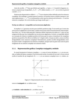 Representación gráﬁca. Complejo conjugado y módulo                                                    28

                     √                                √
   Antes de escribir −1 hay que deﬁnir qué signiﬁca z para z ∈ C. Cuando lo hagamos ve-
                                √ √      √
remos ¡sorpresa! que la igualdad z w = z w, válida cuando z, w ∈ R+ , no es cierta en general
cuando z, w ∈ C.
                                        √
   Todavía más disparatado es deﬁnir i = −1 sin ni siquiera haber deﬁnido antes los números
complejos. Sin embargo, y aunque parezca mentira, en muchos textos se deﬁne (porque sí, sin
                       √
más explicaciones) i = −1 y a continuación se dice que los números de la forma a + ib son los
números complejos. No es de extrañar que luego resulte que 1 = −1.


No hay un orden en C compatible con la estructura algebraica

    Al ampliar R a C ganamos mucho pero también perdemos algo. Te recuerdo que R tiene dos
estructuras: la algebraica y la de orden. Ambas estructuras están armoniosamente relacionadas.
Pues bien, en C no hay nada parecido. Podemos deﬁnir relaciones de orden en C, pero no hay
ninguna de ellas que sea compatible con la estructura algebraica. Es decir, es imposible deﬁnir
un concepto de número complejo positivo de forma que la suma y el producto de complejos
positivos sea positivo. Por ello no se deﬁne en C ningún orden. Así que ya sabes: ¡nunca escribas
desigualdades entre números complejos! Naturalmente, puedes escribir desigualdades entre
las partes reales o imaginarias de números complejos, porque tanto la parte real como la parte
imaginaria de un número complejo son números reales.


3.1.1. Representación gráﬁca. Complejo conjugado y módulo

   Es usual interpretar el número complejo x + iy como el vector del plano (x, y) y, en ese sen-
tido, se habla del plano complejo. El eje horizontal recibe el nombre de eje real, y el eje vertical
recibe el nombre de eje imaginario. Si z = x + iy es un número complejo (con x e y reales), en-


                                    b                  z = a + ib
                                           |z|



                                                   a



                                                       z = a − ib
                                                       ¯


                      Figura 3.1: Representación de un número complejo

tonces el conjugado de z se deﬁne como:

                                             z = x − iy

y el módulo o valor absoluto de z, se deﬁne como:

                                          |z | =   x2 + y2

Universidad de Granada                                                                 Prof. Javier Pérez
Dpto. de Análisis Matemático                                        Cálculo – Ing. de Telecomunicación
 
