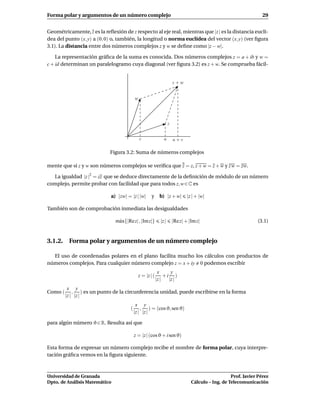 Forma polar y argumentos de un número complejo                                                                       29


Geométricamente, z es la reﬂexión de z respecto al eje real, mientras que |z | es la distancia euclí-
dea del punto (x, y) a (0, 0) o, también, la longitud o norma euclídea del vector (x, y) (ver ﬁgura
3.1). La distancia entre dos números complejos z y w se deﬁne como |z − w|.

    La representación gráﬁca de la suma es conocida. Dos números complejos z = a + ib y w =
c + id determinan un paralelogramo cuya diagonal (ver ﬁgura 3.2) es z + w. Se comprueba fácil-


                                                                         z+w


                                           w




                                                                     z


                                               c                a        a+c

                            Figura 3.2: Suma de números complejos

mente que si z y w son números complejos se veriﬁca que z = z, z + w = z + w y z w = zw.

  La igualdad |z |2 = zz que se deduce directamente de la deﬁnición de módulo de un número
complejo, permite probar con facilidad que para todos z, w ∈ C es

                             a) |zw| = |z | |w|        y      b) |z + w|         |z | + |w|

También son de comprobación inmediata las desigualdades

                               m´ x{|Re z| , |Im z|}
                                a                             |z |       |Re z| + |Im z|                          (3.1)


3.1.2. Forma polar y argumentos de un número complejo

  El uso de coordenadas polares en el plano facilita mucho los cálculos con productos de
números complejos. Para cualquier número complejo z = x + iy 0 podemos escribir
                                                             x      y
                                               z = |z | (        +i )
                                                            |z |   |z |
          x y
Como (       , ) es un punto de la circunferencia unidad, puede escribirse en la forma
         |z | |z |
                                            x y
                                       (       , ) = (cos ϑ, sen ϑ)
                                           |z | |z |

para algún número ϑ ∈ R. Resulta así que

                                           z = |z | (cos ϑ + i sen ϑ)

Esta forma de expresar un número complejo recibe el nombre de forma polar, cuya interpre-
tación gráﬁca vemos en la ﬁgura siguiente.



Universidad de Granada                                                                                Prof. Javier Pérez
Dpto. de Análisis Matemático                                                       Cálculo – Ing. de Telecomunicación
 