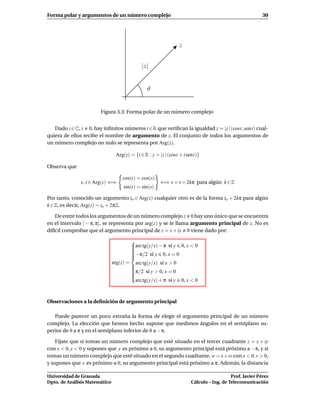 Forma polar y argumentos de un número complejo                                                          30




                                                                z


                                               |z|


                                                 ϑ


                       Figura 3.3: Forma polar de un número complejo


   Dado z∈C, z 0, hay inﬁnitos números t ∈R que veriﬁcan la igualdad z = |z | (cost, sent) cual-
quiera de ellos recibe el nombre de argumento de z. El conjunto de todos los argumentos de
un número complejo no nulo se representa por Arg(z).

                                Arg(z) = {t ∈ R : z = |z | (cost + i sent)}

Observa que

                                   cos(t) = cos(s)
              s, t ∈ Arg(z) ⇐⇒                         ⇐⇒ s = t + 2kπ para algún k ∈ Z
                                    sin(t) = sin(s)

Por tanto, conocido un argumento to ∈ Arg(z) cualquier otro es de la forma to + 2kπ para algún
k ∈ Z, es decir, Arg(z) = to + 2πZ.

    De entre todos los argumentos de un número complejo z 0 hay uno único que se encuentra
en el intervalo ] − π, π], se representa por arg(z) y se le llama argumento principal de z. No es
difícil comprobar que el argumento principal de z = x + iy 0 viene dado por:
                                          
                                          arc tg(y/x) − π si y 0, x < 0
                                          
                                          
                                          
                                          −π/2 si y 0, x = 0
                                          
                                          
                                          
                               arg(z) =     arc tg(y/x) si x > 0
                                          
                                          
                                          π/2 si y > 0, x = 0
                                          
                                          
                                          
                                          
                                          
                                            arc tg(y/x) + π si y 0, x < 0



Observaciones a la deﬁnición de argumento principal

   Puede parecer un poco extraña la forma de elegir el argumento principal de un número
complejo. La elección que hemos hecho supone que medimos ángulos en el semiplano su-
perior de 0 a π y en el semiplano inferior de 0 a −π.

    Fíjate que si tomas un número complejo que esté situado en el tercer cuadrante z = x + iy
con x < 0, y < 0 y supones que y es próximo a 0, su argumento principal está próximo a −π, y si
tomas un número complejo que esté situado en el segundo cuadrante, w = x + iv con x < 0, v > 0,
y supones que v es próximo a 0, su argumento principal está próximo a π. Además, la distancia

Universidad de Granada                                                                   Prof. Javier Pérez
Dpto. de Análisis Matemático                                          Cálculo – Ing. de Telecomunicación
 