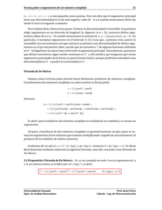 Forma polar y argumentos de un número complejo                                                                   31


|w − z| = |v − y| = v − y es tan pequeña como quieras. Esto nos dice que el argumento principal
tiene una discontinuidad en el eje real negativo: salta de −π a π cuando atravesamos dicho eje
desde el tercer al segundo cuadrante.

   Peor todavía dirás. Hasta cierto punto. Primero, la discontinuidad es inevitable. Si queremos
elegir argumentos en un intervalo de longitud 2π, digamos [α, α + 2π[, entonces dichos argu-
mentos saltan de α a α + 2π cuando atravesamos la semirrecta (x, y) = ρ(cosα, sen α), (ρ > 0). En
particular, si tomamos argumentos en el intervalo [0, 2π[ (cosa que, a primera vista, parece lo
razonable) nos encontramos con que entonces se produce una discontinuidad de dichos argu-
mentos en el eje real positivo. Bien, sucede que la extensión a C de algunas funciones deﬁnidas
en R+ (el logaritmo, las raíces) hace intervenir el argumento principal. Naturalmente, queremos
que dichas extensiones sigan siendo continuas en R+ y ello justiﬁca que tengamos que tomar
argumentos principales de la forma en que lo hemos hecho: porque preferimos introducir una
discontinuidad en R− a perder la continuidad en R+ .


Fórmula de De Moivre

  Veamos cómo la forma polar permite hacer fácilmente productos de números complejos.
Consideremos dos números complejos no nulos escritos en forma polar.

                                            z = |z | (cos ϑ + i sen ϑ)
                                            w = |w| (cos ϕ + i sen ϕ)

Entonces

                z w = |z | |w| (cos ϑ + i sen ϑ)(cos ϕ + i sen ϕ) =
                    = |z w| [(cos ϑ cos ϕ − senϑ sen ϕ) + i(sen ϑ cos ϕ + cosϑ sen ϕ)] =
                    = |z w| (cos(ϑ + ϕ) + i sen (ϑ + ϕ))

   Es decir: para multiplicar dos números complejos se multiplican sus módulos y se suman sus
argumentos.

   Así pues, el producto de dos números complejos es geométricamente un giro (pues se su-
man los argumentos de los números que estamos multiplicando) seguido de una homotecia (el
producto de los módulos de ambos números).

    Acabamos de ver que si z, w∈C∗ , ϑ∈Arg(z) y ϕ∈Arg(w), entonces ϑ + ϕ ∈ Arg(z + w). Es ahora
fácil demostrar mediante inducción la siguiente fórmula, muy útil, conocida como fórmula de
De Moivre.

3.2 Proposición (Fórmula de De Moivre). Si z es un complejo no nulo, ϑ es un argumento de z y
n es un número entero, se veriﬁca que nϑ ∈ Arg(z n ), es decir:

                                            n
             z n = |z | (cos ϑ + i sen ϑ)       = |z |n (cos nϑ + i sen nϑ),        ϑ ∈ Arg(z), n ∈ Z




Universidad de Granada                                                                            Prof. Javier Pérez
Dpto. de Análisis Matemático                                                   Cálculo – Ing. de Telecomunicación
 