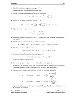 Ejercicios                                                                                                 34

                                             1+z
 4. Calcula los números complejos z tales que     es:
                                             1−z
    a) Un número real; b) Un número imaginario puro.

 5. Expresa en forma polar los siguientes números complejos.
                                                                                  √
                              √          √           3                        1+i 3
                          a) − 3 − i b) − 3 + i c) √                       d)
                                                    3+i                       (1 + i)2

 6. Expresa los siguientes números en la forma a + i b:

                                                     5            √        6
                            √                 1+i              1+i 3                     √
                  a) (−1 + i 3)11        b)               c)                     d) (−    3 + i)13
                                              1−i               1−i

 7. Supuesto que |z | = 1, prueba que

                                          z−1            π/2 si Im z > 0
                                   arg           =
                                          z+1            −π/2 si Im z < 0

 8. Resuelve la ecuación cuadrática az2 + bz + c = 0 donde a, b, c, son números complejos cono-
    cidos y a 0.

 9. Calcula todas las soluciones de las siguientes ecuaciones:
                                                   √                                     √
             a) z3 = 1 + i b) z4 = i c) z3 = −1 + i 3 d) z8 = 1                e) z2 +    32 i z − 6i = 0

10. Calcula las soluciones de las ecuaciones:

                     a) z4 + 2z3 + 7z 2 − 18z + 26 = 0;         b) z4 + (1 + 2i)z2 + 2i = 0

11. Demuestra la llamada “igualdad del paralelogramo”:

                                |z + w|2 + |z − w|2 = 2(|z|2 + |w|2 )   (z, w ∈ C)

    y explica su signiﬁcado geométrico.
                 z−a
12. Prueba que         < 1 si |z | < 1 y |a| < 1 y también si |z | > 1 y |a| > 1.
                1 − az
    Sugerencia: Una estrategia básica para probar desigualdades entre módulos de números
    complejos consiste en elevar al cuadrado ambos miembros de la desigualdad.

13. Sea x un número real que no es múltiplo entero de 2π. Prueba las igualdades
                                                                                       n+1
                                                                                 sen        x
                                                                     n                   2
                    a)   1 + cosx + cos2x + · · · + cosnx      = cos x                    x
                                                                     2              sen
                                                                                         2
                                                                                        n+1
                                                                                  sen       x
                                                                           n             2
                    b)       sen x + sen2x + · · · + sen nx    = sen         x            x
                                                                           2         sen
                                                                                          2
    Sugerencia: Si llamamos A a la primera suma y B a la segunda, calcula A + iB haciendo uso
    de la fórmula de De Moivre.

 Universidad de Granada                                                                    Prof. Javier Pérez
 Dpto. de Análisis Matemático                                           Cálculo – Ing. de Telecomunicación
 