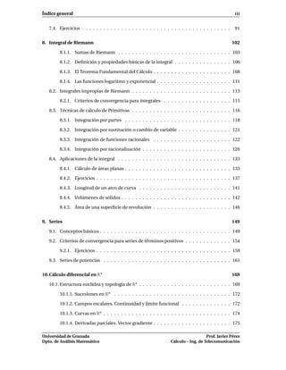 Índice general                                                                                            III


   7.4. Ejercicios . . . . . . . . . . . . . . . . . . . . . . . . . . . . . . . . . . . . . . . . . .    91


8. Integral de Riemann                                                                                   102

        8.1.1. Sumas de Riemann . . . . . . . . . . . . . . . . . . . . . . . . . . . . . . . . 103

        8.1.2. Deﬁnición y propiedades básicas de la integral . . . . . . . . . . . . . . . . 106

        8.1.3. El Teorema Fundamental del Cálculo . . . . . . . . . . . . . . . . . . . . . . 108

        8.1.4. Las funciones logaritmo y exponencial . . . . . . . . . . . . . . . . . . . . . 111

   8.2. Integrales impropias de Riemann . . . . . . . . . . . . . . . . . . . . . . . . . . . . 113

        8.2.1. Criterios de convergencia para integrales . . . . . . . . . . . . . . . . . . . 115

   8.3. Técnicas de cálculo de Primitivas . . . . . . . . . . . . . . . . . . . . . . . . . . . . 116

        8.3.1. Integración por partes . . . . . . . . . . . . . . . . . . . . . . . . . . . . . . 118

        8.3.2. Integración por sustitución o cambio de variable . . . . . . . . . . . . . . . 121

        8.3.3. Integración de funciones racionales . . . . . . . . . . . . . . . . . . . . . . 122

        8.3.4. Integración por racionalización . . . . . . . . . . . . . . . . . . . . . . . . . 126

   8.4. Aplicaciones de la integral . . . . . . . . . . . . . . . . . . . . . . . . . . . . . . . . 133

        8.4.1. Cálculo de áreas planas . . . . . . . . . . . . . . . . . . . . . . . . . . . . . . 133

        8.4.2. Ejercicios . . . . . . . . . . . . . . . . . . . . . . . . . . . . . . . . . . . . . . 137

        8.4.3. Longitud de un arco de curva . . . . . . . . . . . . . . . . . . . . . . . . . . 141

        8.4.4. Volúmenes de sólidos . . . . . . . . . . . . . . . . . . . . . . . . . . . . . . . 142

        8.4.5. Área de una superﬁcie de revolución . . . . . . . . . . . . . . . . . . . . . . 146


9. Series                                                                                                149

   9.1. Conceptos básicos . . . . . . . . . . . . . . . . . . . . . . . . . . . . . . . . . . . . . 149

   9.2. Criterios de convergencia para series de términos positivos . . . . . . . . . . . . . 154

        9.2.1. Ejercicios . . . . . . . . . . . . . . . . . . . . . . . . . . . . . . . . . . . . . . 159

   9.3. Series de potencias . . . . . . . . . . . . . . . . . . . . . . . . . . . . . . . . . . . . 161


10. Cálculo diferencial en Rn                                                                            169

   10.1. Estructura euclídea y topología de Rn . . . . . . . . . . . . . . . . . . . . . . . . . . 169

        10.1.1. Sucesiones en Rn . . . . . . . . . . . . . . . . . . . . . . . . . . . . . . . . . 172

        10.1.2. Campos escalares. Continuidad y límite funcional . . . . . . . . . . . . . . 172

        10.1.3. Curvas en Rn . . . . . . . . . . . . . . . . . . . . . . . . . . . . . . . . . . . . 174

        10.1.4. Derivadas parciales. Vector gradiente . . . . . . . . . . . . . . . . . . . . . . 175

Universidad de Granada                                                                  Prof. Javier Pérez
Dpto. de Análisis Matemático                                         Cálculo – Ing. de Telecomunicación
 