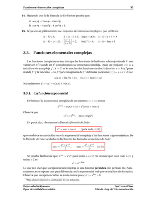 Funciones elementales complejas                                                                                       35


14. Haciendo uso de la fórmula de De Moivre prueba que:

      a) sen 3ϕ = 3 sen ϕ − 4 sen3 ϕ;
      b) cos 4ϕ = 8 cos4 ϕ − 8 cos2 ϕ + 1.

15. Representar gráﬁcamente los conjuntos de números complejos z que veriﬁcan:

                    |z − 3|     3;          2 < |z − i| 3; |argz| < π/6; |z − i| + |z + i| = 4
                                              z−i
                    |z − 1| = |z − 2i| ;            = 2;   Im(z 2 ) > 6; |z − i| = Im z + 1
                                             z + 2i


 3.3. Funciones elementales complejas

    Las funciones complejas no son más que las funciones deﬁnidas en subconjuntos de R2 con
 valores en R2 cuando en R2 consideramos su estructura compleja. Dado un conjunto A ⊂ C, a
 toda función compleja f : A → C se le asocian dos funciones reales: la función u = Re f “parte
 real de f ” y la función v = Im f “parte imaginaria de f ” deﬁnidas para todo (x, y) = x + iy ∈ A por:

                                  u(x, y) = Re f (x + iy),       v(x, y) = Im f (x + iy)

 Naturalmente, f (x + iy) = u(x, y) + i v(x, y).


 3.3.1. La función exponencial

    Deﬁnimos1 la exponencial compleja de un número z = x + i y como

                                      ex+i y = exp(x + i y) = ex cosy + i sen y

 Observa que
                                            | ez | = eRe z ,    Im z ∈ Arg(ez )

    En particular, obtenemos la llamada fórmula de Euler:

                                     eit = cost + i sent          (para todo t ∈ R)

 que establece una relación entre la exponencial compleja y las funciones trigonométricas. De
 la fórmula de Euler se deducen fácilmente las llamadas ecuaciones de Euler:

                                         eit + e−it                     eit − e−it
                                cost =              ,          sent =                 (t ∈ R)
                                              2                             2i

    Se prueba fácilmente que ez+w = ez ew para todos z, w ∈ C. Se deduce que para todo z ∈ C y
 todo k ∈ Z es
                                          ez = ez+2kπi
 Lo que nos dice que la exponencial compleja es una función periódica con período 2πi. Natu-
 ralmente, esto supone una gran diferencia con la exponencial real que es una función inyectiva.
 Observa que la exponencial no se anula nunca pues | ez | = eRe z > 0.
   1 Más adelante veremos   la justiﬁcación de esta deﬁnición.


 Universidad de Granada                                                                                 Prof. Javier Pérez
 Dpto. de Análisis Matemático                                                        Cálculo – Ing. de Telecomunicación
 