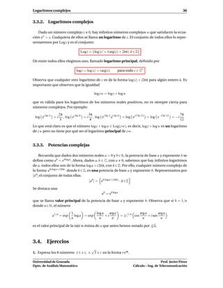 Logaritmos complejos                                                                                        36


3.3.2. Logaritmos complejos

   Dado un número complejo z 0, hay inﬁnitos números complejos w que satisfacen la ecua-
ción ew = z. Cualquiera de ellos se llama un logaritmo de z. El conjunto de todos ellos lo repre-
sentaremos por Log z y es el conjunto:

                                 Log z = {log |z | + i(arg(z) + 2kπ), k ∈ Z}

De entre todos ellos elegimos uno, llamado logaritmo principal, deﬁnido por

                              log z = log |z | + i arg(z)     para todo z ∈ C∗

Observa que cualquier otro logaritmo de z es de la forma log(z) + i2kπ para algún entero k. Es
importante que observes que la igualdad

                                            log z w = log z + logw

que es válida para los logaritmos de los números reales positivos, no es siempre cierta para
números complejos. Por ejemplo:

                   2π                  3π                                                         7π
 log ei 2π/3 = i      , log ei 3π/4 = i , log ei 2π/3 ei 3π/4 = log ei 17π/12 = log e−i7π/12 = −i
                    3                   4                                                         12
Lo que está claro es que el número log z + log w ∈ Log(z w), es decir, log z + logw es un logaritmo
de z w pero no tiene por qué ser el logaritmo principal de z w.


3.3.3. Potencias complejas

     Recuerda que dados dos números reales a > 0 y b ∈ R, la potencia de base a y exponente b se
deﬁne como ab = eb log a . Ahora, dados a, b ∈ C, con a 0, sabemos que hay inﬁnitos logaritmos
de a, todos ellos son de la forma log a + i 2kπ, con k ∈ Z. Por ello, cualquier número complejo de
la forma eb(log a+i 2kπ) donde k ∈ Z, es una potencia de base a y exponente b. Representamos por
[ab ] el conjunto de todas ellas.
                                        [ab ] = eb(log a+i 2kπ) : k ∈ Z

Se destaca una:
                                                  ab = eb log a
que se llama valor principal de la potencia de base a y exponente b. Observa que si b = 1/n
donde n ∈ N, el número

                           1             log a    arga            arg a         arg a
            a1/n = exp       log a = exp       +i                 = |z |1/n cos
                                                                        + i sen
                           n               n        n               n             n
                                                                          √
es el valor principal de la raíz n-ésima de a que antes hemos notado por n a.



3.4. Ejerccios
                                          √
1. Expresa los 8 números ±1 ± i, ±         3 ± i en la forma r eiϕ .

Universidad de Granada                                                                       Prof. Javier Pérez
Dpto. de Análisis Matemático                                              Cálculo – Ing. de Telecomunicación
 