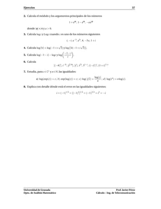 Ejerccios                                                                                                             37


2. Calcula el módulo y los argumentos principales de los números

                                                  1 + eiϕ , 1 − eiϕ , −a eiϕ

   donde |ϕ|      π y a > 0.

3. Calcula log z y Log z cuando z es uno de los números siguientes

                                               i, −i, e−3 , e5i , 4, −5 e, 1 + i
                               √                  √
4. Calcula log(3i) + log(−1 + i 3) y log 3i(−1 + i 3) .

                                            −1 − i
5. Calcula log(−1 − i) − logi y log                .
                                              i
6. Calcula
                               [(−4)i ], i−3i , [i2/π ], [i i ], 12i , 31−i , ((−i)i )i , (1 + i)1+i

7. Estudia, para z ∈ C∗ y n ∈ N, las igualdades:

                                                              √       log(z)
             a) log(exp(z)) = z ; b) exp(log(z)) = z ; c) log( n z) =        ; d) log(zn ) = n log(z).
                                                                        n

8. Explica con detalle dónde está el error en las igualdades siguientes:

                                  i = (−1)1/2 = [(−1)3 ]1/2 = (−1)3/2 = i3 = −i




Universidad de Granada                                                                                 Prof. Javier Pérez
Dpto. de Análisis Matemático                                                        Cálculo – Ing. de Telecomunicación
 