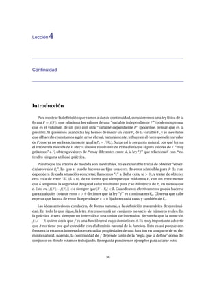Lección    4


Continuidad




Introducción

    Para motivar la deﬁnición que vamos a dar de continuidad, consideremos una ley física de la
forma P = f (V ), que relaciona los valores de una “variable independiente V ” (podemos pensar
que es el volumen de un gas) con otra “variable dependiente P” (podemos pensar que es la
presión). Si queremos usar dicha ley, hemos de medir un valor Vo de la variable V , y es inevitable
que al hacerlo cometamos algún error el cual, naturalmente, inﬂuye en el correspondiente valor
de P, que ya no será exactamente igual a Po = f (Vo ). Surge así la pregunta natural: ¿de qué forma
el error en la medida de V afecta al valor resultante de P? Es claro que si para valores de V “muy
próximos” a Vo obtengo valores de P muy diferentes entre sí, la ley “ f ” que relaciona V con P no
tendrá ninguna utilidad práctica.

    Puesto que los errores de medida son inevitables, no es razonable tratar de obtener “el ver-
dadero valor Po ”. Lo que sí puede hacerse es ﬁjar una cota de error admisible para P (la cual
dependerá de cada situación concreta); llamemos “ε” a dicha cota, (ε > 0), y tratar de obtener
otra cota de error “δ”, (δ > 0), de tal forma que siempre que midamos Vo con un error menor
que δ tengamos la seguridad de que el valor resultante para P se diferencia de Po en menos que
ε. Esto es, | f (V ) − f (Vo )| < ε siempre que |V −Vo | < δ. Cuando esto efectivamente pueda hacerse
para cualquier cota de error ε > 0 decimos que la ley “ f ” es continua en Vo . Observa que cabe
esperar que la cota de error δ dependa del ε > 0 ﬁjado en cada caso, y también de Vo .

      Las ideas anteriores conducen, de forma natural, a la deﬁnición matemática de continui-
dad. En todo lo que sigue, la letra A representará un conjunto no vacío de números reales. En
la práctica A será siempre un intervalo o una unión de intervalos. Recuerda que la notación
 f : A → R quiere decir que f es una función real cuyo dominio es A. Es muy importante advertir
que A no tiene por qué coincidir con el dominio natural de la función. Esto es así porque con
frecuencia estamos interesados en estudiar propiedades de una función en una parte de su do-
minio natural. Además, la continuidad de f depende tanto de la “regla que la deﬁne” como del
conjunto en donde estamos trabajando. Enseguida pondremos ejemplos para aclarar esto.



                                                 38
 