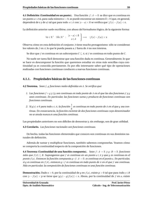 Propiedades básicas de las funciones continuas                                                     39


4.1 Deﬁnición (Continuidad en un punto). Una función f : A → R se dice que es continua en
un punto a∈A si, para cada número ε > 0, se puede encontrar un número δ > 0 (que, en general,
dependerá de ε y de a) tal que para todo x ∈ A con |x − a| < δ se veriﬁca que | f (x) − f (a)| < ε.

La deﬁnición anterior suele escribirse, con abuso del formalismo lógico, de la siguiente forma:

                                          |x − a| < δ
                     ∀ε ∈ R+ ∃ δ ∈ R+ :                 =⇒    | f (x) − f (a)| < ε
                                             x∈A

Observa cómo en esta deﬁnición el conjunto A tiene mucho protagonismo: sólo se consideran
los valores de f en A, lo que le pueda pasara a f fuera de A no nos interesa.

   Se dice que f es continua en un subconjunto C ⊆ A, si f es continua en todo punto de C.

   No suele ser tarea fácil demostrar que una función dada es continua. Generalmente, lo que
se hace es descomponer la función que queremos estudiar en otras más sencillas cuya con-
tinuidad ya es conocida previamente. Es por ello interesante saber qué tipo de operaciones
realizadas con funciones continuas conducen a nuevas funciones continuas.


4.1.1. Propiedades básicas de las funciones continuas

4.2 Teorema. Sean f , g funciones reales deﬁnidas en A. Se veriﬁca que:

  1. Las funciones f + g y f g son continuas en todo punto de A en el que las dos funciones f y g
     sean continuas. En particular, las funciones suma y producto de funciones continuas son
     funciones continuas.
                                          1
  2. Si g(x)   0 para todo x ∈ A, la funciónes continua en todo punto de A en el que g sea con-
                                          g
     tinua. En consecuencia, la función cociente de dos funciones continuas cuyo denominador
     no se anula nunca es una función continua.

Las propiedades anteriores no son difíciles de demostrar y, sin embargo, son de gran utilidad.

4.3 Corolario. Las funciones racionales son funciones continuas.

   De hecho, todas las funciones elementales que conoces son continuas en sus dominios na-
turales de deﬁnición.

    Además de sumar y multiplicar funciones, también sabemos componerlas. Veamos cómo
se comporta la continuidad respecto de la composición de funciones.

4.4 Teorema (Continuidad de una función compuesta). Sean f : A → R y g : B → R funciones
tales que f (A) ⊆ B. Supongamos que f es continua en un punto a ∈ A y que g es continua en el
punto f (a). Entonces la función compuesta g ◦ f : A → R es continua en el punto a. En particular,
si g es continua en f (A), entonces g ◦ f es continua en todo punto de A en el que f sea continua.
Más en particular, la composición de funciones continuas es una función continua.

Demostración. Dado ε > 0, por la continuidad de g en f (a), existe ρ > 0 tal que para todo y ∈ B
con |y − f (a)| < ρ se tiene que |g(y) − g( f (a))| < ε. Ahora, por la continuidad de f en a, existe

Universidad de Granada                                                              Prof. Javier Pérez
Dpto. de Análisis Matemático                                     Cálculo – Ing. de Telecomunicación
 