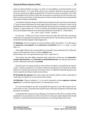 Teorema de Bolzano. Supremo e ínﬁmo                                                            41


existe un número positivo en el que f se anula. En otras palabras, el teorema prueba la exis-
                   √
tencia del número 2 y, como dicho número no es racional, deducimos que para probar el
teorema se precisa usar alguna propiedad que NO tienen los números racionales. Pero todas
las propiedades de los números reales que enunciamos en la primera lección las tienen tam-
bién los números racionales. Concluimos que los números reales deberán tener otra propiedad
que todavía no hemos considerado.

    Comentamos el primer día que no debemos preocuparnos mucho por lo que sea el número
√
  2, pero al menos deberíamos de tener alguna forma de probar su existencia; es decir, de las
propiedades de los números reales se debería poder deducir que hay un número cuyo cuadrado
                               √
es igual a 2. ¿Qué sabemos de 2? No es racional, pero podemos aproximarlo por racionales.
                                                                        √
Con una calculadora obtenemos sucesivas aproximaciones racionales de 2 por defecto:
                          1,41, 1,414, 1,4142, 1,41421, 1,414213, ...
                  √
    Es claro que 2 debe ser el menor número mayor que todas ellas. Pues bien, justamente
necesitamos una propiedad que garantice la existencia de ese “menor número mayor que”. Nos
vendrá bien introducir alguna terminología nueva.

4.7 Deﬁnición. Sea E un conjunto no vacío de números reales. Un número z ∈ R se dice que es
un mayorante o cota superior (resp. minorante o cota inferior) de E si x z (resp. z x) para
todo x ∈ E.

   Si hay algún elemento de E que también sea mayorante (resp. minorante) de E, dicho ele-
mento es necesariamente único y se llama máximo (resp.
textbf mínimo) de E y lo representaremos por m´ x(E) (resp. m´n(E) ).
                                              a              ı

   Un conjunto que tiene algún mayorante (resp. minorante) se dice que está mayorado o
acotado superiormente (resp. minorado o acotado inferiormente). Un conjunto que está ma-
yorado y minorado se dice que está acotado.

    Está claro que un conjunto puede no tener mínimo ni máximo. Los problemas de “optimi-
zación” consisten, justamente, en estudiar condiciones que garanticen la existencia de valores
máximos y mínimos para funciones de diversas clases. La siguiente propiedad garantiza que
ciertos conjuntos de números reales tienen mínimo.

P8 [Propiedad del supremo] Para todo conjunto de números reales no vacío y mayorado se
veriﬁca que el conjunto de sus mayorantes tiene mínimo.

4.8 Deﬁnición. Dado un conjunto E ⊆ R, no vacío y mayorado, se llama supremo o extremo
superior de E, al mínimo mayorante de E y lo notaremos por sup(E).

   Con esta terminología lo que dice la propiedad del supremo es que todo conjunto de nú-
meros reales no vacío y mayorado tiene supremo (pero nótese que el supremo no tiene por qué
pertenecer al conjunto).

   La propiedad del supremo es lo que distingue a los números reales de los racionales. Dicha
propiedad se usa para probar la existencia de números reales que cumplen alguna determinada
condición. La demostración del teorema de Bolzano es un ejemplo importante de ello.




Universidad de Granada                                                          Prof. Javier Pérez
Dpto. de Análisis Matemático                                 Cálculo – Ing. de Telecomunicación
 