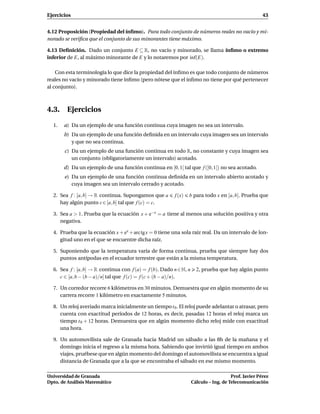 Ejercicios                                                                                            43


4.12 Proposición (Propiedad del ínﬁmo). Para todo conjunto de números reales no vacío y mi-
norado se veriﬁca que el conjunto de sus minorantes tiene máximo.

4.13 Deﬁnición. Dado un conjunto E ⊆ R, no vacío y minorado, se llama ínﬁmo o extremo
inferior de E, al máximo minorante de E y lo notaremos por ´nf(E).
                                                           ı

    Con esta terminología lo que dice la propiedad del ínﬁmo es que todo conjunto de números
reales no vacío y minorado tiene ínﬁmo (pero nótese que el ínﬁmo no tiene por qué pertenecer
al conjunto).



4.3. Ejercicios

  1.   a) Da un ejemplo de una función continua cuya imagen no sea un intervalo.
       b) Da un ejemplo de una función deﬁnida en un intervalo cuya imagen sea un intervalo
          y que no sea continua.
       c) Da un ejemplo de una función continua en todo R, no constante y cuya imagen sea
          un conjunto (obligatoriamente un intervalo) acotado.
       d) Da un ejemplo de una función continua en [0, 1[ tal que f ([0, 1[) no sea acotado.
       e) Da un ejemplo de una función continua deﬁnida en un intervalo abierto acotado y
          cuya imagen sea un intervalo cerrado y acotado.

  2. Sea f : [a, b] → R continua. Supongamos que a       f (x)   b para todo x en [a, b]. Prueba que
     hay algún punto c ∈ [a, b] tal que f (c) = c.

  3. Sea a > 1. Prueba que la ecuación x + e−x = a tiene al menos una solución positiva y otra
     negativa.

  4. Prueba que la ecuación x + ex + arc tg x = 0 tiene una sola raíz real. Da un intervalo de lon-
     gitud uno en el que se encuentre dicha raíz.

  5. Suponiendo que la temperatura varía de forma continua, prueba que siempre hay dos
     puntos antípodas en el ecuador terrestre que están a la misma temperatura.

  6. Sea f : [a, b] → R continua con f (a) = f (b). Dado n ∈ N, n     2, prueba que hay algún punto
     c ∈ [a, b − (b − a)/n] tal que f (c) = f (c + (b − a)/n).

  7. Un corredor recorre 6 kilómetros en 30 minutos. Demuestra que en algún momento de su
     carrera recorre 1 kilómetro en exactamente 5 minutos.

  8. Un reloj averiado marca inicialmente un tiempo t 0 . El reloj puede adelantar o atrasar, pero
     cuenta con exactitud períodos de 12 horas, es decir, pasadas 12 horas el reloj marca un
     tiempo t 0 + 12 horas. Demuestra que en algún momento dicho reloj mide con exactitud
     una hora.

  9. Un automovilista sale de Granada hacia Madrid un sábado a las 8h de la mañana y el
     domingo inicia el regreso a la misma hora. Sabiendo que invirtió igual tiempo en ambos
     viajes, pruébese que en algún momento del domingo el automovilista se encuentra a igual
     distancia de Granada que a la que se encontraba el sábado en ese mismo momento.

Universidad de Granada                                                                 Prof. Javier Pérez
Dpto. de Análisis Matemático                                        Cálculo – Ing. de Telecomunicación
 