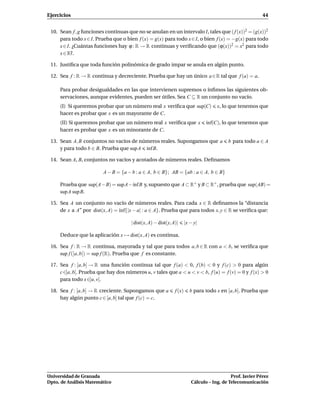 Ejercicios                                                                                                 44


 10. Sean f , g funciones continuas que no se anulan en un intervalo I, tales que ( f (x))2 = (g(x))2
     para todo x ∈ I. Prueba que o bien f (x) = g(x) para todo x ∈ I, o bien f (x) = −g(x) para todo
     x ∈ I. ¿Cuántas funciones hay ϕ : R → R continuas y veriﬁcando que (ϕ(x))2 = x2 para todo
     x ∈ R?.

 11. Justiﬁca que toda función polinómica de grado impar se anula en algún punto.

 12. Sea f : R → R continua y decreciente. Prueba que hay un único a ∈ R tal que f (a) = a.

     Para probar desigualdades en las que intervienen supremos o ínﬁmos las siguientes ob-
     servaciones, aunque evidentes, pueden ser útiles. Sea C ⊆ R un conjunto no vacío.
     (I) Si queremos probar que un número real x veriﬁca que sup(C)                  x, lo que tenemos que
     hacer es probar que x es un mayorante de C.
     (II) Si queremos probar que un número real x veriﬁca que x                 ´nf(C), lo que tenemos que
                                                                                ı
     hacer es probar que x es un minorante de C.

 13. Sean A, B conjuntos no vacíos de números reales. Supongamos que a                    b para todo a ∈ A
     y para todo b ∈ B. Prueba que sup A ´nf B.
                                         ı

 14. Sean A, B, conjuntos no vacíos y acotados de números reales. Deﬁnamos

                         A − B = {a − b : a ∈ A, b ∈ B}; AB = {ab : a ∈ A, b ∈ B}

     Prueba que sup(A−B) = supA−´nf B y, supuesto que A ⊂ R+ y B ⊂ R+ , prueba que sup(AB) =
                                ı
     sup A sup B.

 15. Sea A un conjunto no vacío de números reales. Para cada x ∈ R deﬁnamos la “distancia
     de x a A” por dist(x, A) = ´nf{|x − a| : a ∈ A}. Prueba que para todos x, y ∈ R se veriﬁca que:
                                ı

                                      | dist(x, A) − dist(y, A)|      |x − y|

     Deduce que la aplicación x → dist(x, A) es continua.

 16. Sea f : R → R continua, mayorada y tal que para todos a, b ∈ R con a < b, se veriﬁca que
     sup f (]a, b[) = sup f (R). Prueba que f es constante.

 17. Sea f : [a, b] → R una función continua tal que f (a) < 0, f (b) < 0 y f (c) > 0 para algún
     c ∈]a, b[. Prueba que hay dos números u, v tales que a < u < v < b, f (u) = f (v) = 0 y f (x) > 0
     para todo x ∈]u, v[.

 18. Sea f : [a, b] → R creciente. Supongamos que a           f (x)     b para todo x en [a, b]. Prueba que
     hay algún punto c ∈ [a, b] tal que f (c) = c.




Universidad de Granada                                                                      Prof. Javier Pérez
Dpto. de Análisis Matemático                                             Cálculo – Ing. de Telecomunicación
 