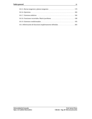 Índice general                                                                                         IV


        10.1.5. Rectas tangentes y planos tangentes . . . . . . . . . . . . . . . . . . . . . . 179

        10.1.6. Ejercicios . . . . . . . . . . . . . . . . . . . . . . . . . . . . . . . . . . . . . . 183

        10.1.7. Extremos relativos . . . . . . . . . . . . . . . . . . . . . . . . . . . . . . . . 184

        10.1.8. Funciones vectoriales. Matriz jacobiana . . . . . . . . . . . . . . . . . . . . 190

        10.1.9. Extremos condicionados . . . . . . . . . . . . . . . . . . . . . . . . . . . . . 195

        10.1.10. erivación de funciones implícitamente deﬁnidas . . . . . . . . . . . . . . 203
               D




Universidad de Granada                                                                 Prof. Javier Pérez
Dpto. de Análisis Matemático                                        Cálculo – Ing. de Telecomunicación
 