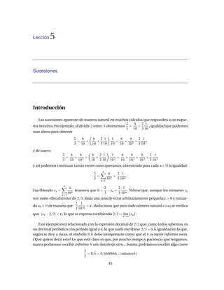 Lección    5


Sucesiones




Introducción

   Las sucesiones aparecen de manera natural en muchos cálculos que responden a un esque-
                                                         2  6   2 1
ma iterativo. Por ejemplo, al dividir 2 entre 3 obtenemos =   +     , igualdad que podemos
                                                         3 10 3 10
usar ahora para obtener
                            2   6   6   2 1            1   6   6   2 1
                              =   +   +                  =   +   +
                            3 10    10 3 10            10 10 10 2 3 10 2
y de nuevo
                   2   6   6   6   2 1                 1     6   6    6    2 1
                     =   +   +   +                         =   +    +    +
                   3 10 10 2   10 3 10                10 2   10 10 2 10 3 3 10 3
y así podemos continuar tantas veces como queramos, obteniendo para cada n ∈ N la igualdad:
                                               n
                                        2            6     2 1
                                          =              +        .
                                        3           10 k   3 10 n
                                              k=1
                    n
                          6                  2       2 1
Escribiendo xn =              tenemos que 0 < − xn =        . Nótese que, aunque los números xn
                         10 k                3       3 10 n
                   k=1
son todos ellos distintos de 2/3, dada una cota de error arbitrariamente pequeña ε > 0 y toman-
                            2 1
do n0 ∈ N de manera que             < ε , deducimos que para todo número natural n n0 se veriﬁca
                            3 10 n0
que |xn − 2/3| < ε , lo que se expresa escribiendo 2/3 = l´m {xn }.
                                                          ı
                                                               n→∞


   Este ejemplo está relacionado con la expresión decimal de 2/3 que, como todos sabemos, es
un decimal periódico con período igual a 6, lo que suele escribirse 2/3 = 0, 6 igualdad en la que,
según se dice a veces, el símbolo 0, 6 debe interpretarse como que el 6 se repite inﬁnitas veces.
£Qué quiere decir esto? Lo que está claro es que, por mucho tiempo y paciencia que tengamos,
nunca podremos escribir inﬁnitos 6 uno detrás de otro... bueno, podríamos escribir algo como
                                  2
                                    = 0, 6 = 0, 6666666...( inﬁnitos6)
                                  3

                                                     45
 
