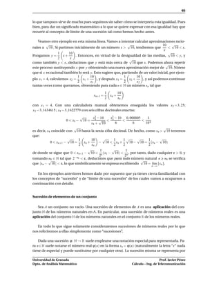 46


lo que tampoco sirve de mucho pues seguimos sin saber cómo se interpreta esta igualdad. Pues
bien, para dar un signiﬁcado matemático a lo que se quiere expresar con esa igualdad hay que
recurrir al concepto de límite de una sucesión tal como hemos hecho antes.

   Veamos otro ejemplo en esta misma línea. Vamos a intentar calcular aproximaciones racio-
         √                                                   √                     10 √
nales a 10 . Si partimos inicialmente de un número x > 10, tendremos que               < 10 < x.
                                                                                    x
                 1     10                                                              √
Pongamos y =        x+     . Entonces, en virtud de la desigualdad de las medias, 10 < y, y
                 2      x                                      √
como también y < x , deducimos que y está más cerca de 10 que x. Podemos ahora repetir
                                                                                      √
este proceso sustituyendo x por y obteniendo una nueva aproximación mejor de 10. Nótese
que si x es racional también lo será y. Esto sugiere que, partiendo de un valor inicial, por ejem-
                             1       10                    1        10
plo x1 = 4, calculemos x2 =     x1 +      , y después x3 =     x2 +    , y así podemos continuar
                             2       x1                    2        x2
tantas veces como queramos, obteniendo para cada n ∈ N un número xn tal que

                                                1      10
                                       xn+1 =     xn +
                                                2      xn

con x1 = 4. Con una calculadora manual obtenemos enseguida los valores x2 = 3, 25;
x3 = 3, 1634615 ; x4 = 3, 1622779 con seis cifras decimales exactas:
                                √     x2 − 10 x2 − 10 0, 000005   1
                     0 < x4 −    10 = 4 √ < 4        <          < 6
                                     x4 + 10     6         6     10
                          √                                                    √
es decir, x4 coincide con 10 hasta la sexta cifra decimal. De hecho, como xn > 10 tenemos
que:
                       √     1      10     √      1    1√       √     1      √
            0 < xn+1 − 10 =    xn +     − 10 < xn +        10 − 10 = (xn − 10)
                             2      xn            2    2              2
                                  √      1       √       1
de donde se sigue que 0 < xn+1 − 10 < n (x1 − 10) < n , por tanto, dado cualquier ε > 0, y
                                        2               2
tomando n0 ∈ N tal que 2−n0 < ε, deducimos que para todo número natural n n0 se veriﬁca
           √                                                      √
que |xn − 10 | < ε, lo que simbólicamente se expresa escribiendo 10 = l´m {xn }.
                                                                        ı
                                                                            n→∞


    En los ejemplos anteriores hemos dado por supuesto que ya tienes cierta familiaridad con
los conceptos de “sucesión” y de “límite de una sucesión” de los cuales vamos a ocuparnos a
continuación con detalle.


Sucesión de elementos de un conjunto

   Sea A un conjunto no vacío. Una sucesión de elementos de A es una aplicación del con-
junto N de los números naturales en A. En particular, una sucesión de números reales es una
aplicación del conjunto N de los números naturales en el conjunto R de los números reales.

   En todo lo que sigue solamente consideraremos sucesiones de números reales por lo que
nos referiremos a ellas simplemente como “sucesiones”.

    Dada una sucesión ϕ : N → R suele emplearse una notación especial para representarla. Pa-
ra n ∈ N suele notarse el número real ϕ(n) en la forma xn = ϕ(n) (naturalmente la letra “x” nada
tiene de especial y puede sustituirse por cualquier otra). La sucesión misma se representa por

Universidad de Granada                                                            Prof. Javier Pérez
Dpto. de Análisis Matemático                                   Cálculo – Ing. de Telecomunicación
 