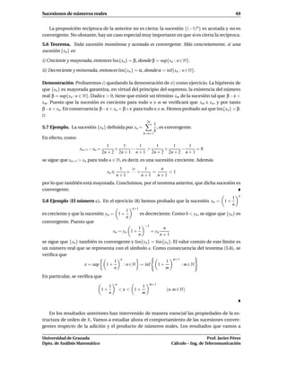 Sucesiones de números reales                                                                                         49


   La proposición recíproca de la anterior no es cierta: la sucesión {(−1)n } es acotada y no es
convergente. No obstante, hay un caso especial muy importante en que sí es cierta la recíproca.
5.6 Teorema. Toda sucesión monótona y acotada es convergente. Más concretamente, si una
sucesión {xn } es:

i) Creciente y mayorada, entonces l´m{xn } = β, donde β = sup{xn : n ∈ N}.
                                   ı

ii) Decreciente y minorada, entonces l´m{xn } = α, donde α = ´nf{xn : n ∈ N}.
                                      ı                      ı

Demostración. Probaremos i) quedando la demostración de ii) como ejercicio. La hipótesis de
que {xn } es mayorada garantiza, en virtud del principio del supremo, la existencia del número
real β = sup{xn : n ∈ N}. Dado ε > 0, tiene que existir un término xm de la sucesión tal que β − ε <
xm . Puesto que la sucesión es creciente para todo n m se veriﬁcará que xm xn , y por tanto
β−ε < xn . En consecuencia β−ε < xn < β+ε para todo n m. Hemos probado así que l´m{xn } = β.
                                                                                         ı

                                                               2n
                                                                     1
5.7 Ejemplo. La sucesión {xn } deﬁnida por xn =                        , es convergente.
                                                                     k
                                                           k=n+1
En efecto, como
                                  1      1      1     1      1      1
                  xn+1 − xn =         +      −     >      +      −      =0
                                2n + 2 2n + 1 n + 1 2n + 2 2n + 2 n + 1
se sigue que xn+1 > xn para todo n ∈ N, es decir, es una sucesión creciente. Además
                                           1     (n    1   n
                                  xn          + ··· +    =    <1
                                          n+1         n+1 n+1
por lo que también está mayorada. Concluimos, por el teorema anterior, que dicha sucesión es
convergente.
                                                                                                                      n
                                                                                                                 1
5.8 Ejemplo (El número e). En el ejercicio (8) hemos probado que la sucesión xn = 1 +
                                                                                                                 n
                                                    n+1
                                                1
es creciente y que la sucesión yn = 1 +                   es decreciente. Como 0 < yn , se sigue que {yn } es
                                                n
convergente. Puesto que
                                                            −1
                                                       1                    n
                                         xn = yn 1 +                = yn
                                                       n                   n+1
se sigue que {xn } también es convergente y l´m{xn } = l´m{yn }. El valor común de este límite es
                                             ı          ı
un número real que se representa con el símbolo e. Como consecuencia del teorema (5.6), se
veriﬁca que
                                  1 n                       1 m+1
                     e = sup   1+     : n ∈ N = ´nf
                                                 ı       1+          : m∈N
                                  n                         m
En particular, se veriﬁca que
                                          n                      m+1
                                     1                     1
                                1+            < e < 1+                       (n, m ∈ N)
                                     n                     m



   En los resultados anteriores han intervenido de manera esencial las propiedades de la es-
tructura de orden de R. Vamos a estudiar ahora el comportamiento de las sucesiones conver-
gentes respecto de la adición y el producto de números reales. Los resultados que vamos a

Universidad de Granada                                                                              Prof. Javier Pérez
Dpto. de Análisis Matemático                                                     Cálculo – Ing. de Telecomunicación
 