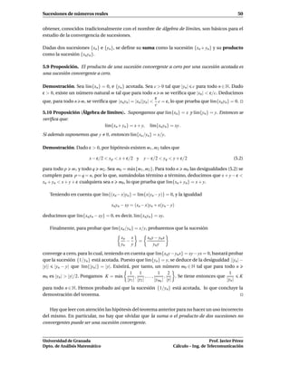 Sucesiones de números reales                                                                           50


obtener, conocidos tradicionalmente con el nombre de álgebra de límites, son básicos para el
estudio de la convergencia de sucesiones.

Dadas dos sucesiones {xn } e {yn }, se deﬁne su suma como la sucesión {xn + yn } y su producto
como la sucesión {xn yn }.

5.9 Proposición. El producto de una sucesión convergente a cero por una sucesión acotada es
una sucesión convergente a cero.

Demostración. Sea l´m{xn } = 0, e {yn } acotada. Sea c > 0 tal que |yn | c para todo n ∈ N. Dado
                    ı
ε > 0, existe un número natural m tal que para todo n m se veriﬁca que |xn | < ε/c. Deducimos
                                                          ε
que, para todo n m, se veriﬁca que |xn yn | = |xn ||yn | < c = ε, lo que prueba que l´m{xn yn } = 0.
                                                                                     ı
                                                          c
5.10 Proposición (Álgebra de límites). Supongamos que l´m{xn } = x y l´m{yn } = y. Entonces se
                                                            ı         ı
veriﬁca que:
                            l´m{xn + yn } = x + y, l´m{xn yn } = xy .
                             ı                      ı
Si además suponemos que y       0, entonces l´m{xn /yn } = x/y.
                                             ı

Demostración. Dado ε > 0, por hipótesis existen m1 , m2 tales que

                       x − ε/2 < x p < x + ε/2 y      y − ε/2 < yq < y + ε/2                        (5.2)

para todo p m1 y todo q m2 . Sea m0 = m´ x{m1 , m2 }. Para todo n m0 las desigualdades (5.2) se
                                             a
cumplen para p = q = n, por lo que, sumándolas término a término, deducimos que x + y − ε <
xn + yn < x + y + ε cualquiera sea n m0 , lo que prueba que l´m{xn + yn } = x + y.
                                                             ı

   Teniendo en cuenta que l´m{(xn − x)yn } = l´m{x(yn − y)} = 0, y la igualdad
                           ı                  ı

                                   xn yn − xy = (xn − x)yn + x(yn − y)

deducimos que l´m{xn yn − xy} = 0, es decir, l´m{xn yn } = xy.
               ı                              ı

   Finalmente, para probar que l´m{xn /yn } = x/y, probaremos que la sucesión
                                ı
                                        xn x           xn y − yn x
                                          −       =
                                        yn y               yn y
converge a cero, para lo cual, teniendo en cuenta que l´m{xn y − yn x} = xy − yx = 0, bastará probar
                                                               ı
que la sucesión {1/yn } está acotada. Puesto que l´m{yn } = y, se deduce de la desigualdad ||yn | −
                                                        ı
|y|| |yn − y| que l´m{|yn |} = |y|. Existirá, por tanto, un número m0 ∈ N tal que para todo n
                      ı
                                             1    1             1    2                           1
m0 es |yn | > |y|/2. Pongamos K = m´ xa         ,      ,...,       ,    . Se tiene entonces que       K
                                           |y1 | |y2 |       |ym0 | |y|                         |yn |
para todo n ∈ N. Hemos probado así que la sucesión {1/yn} está acotada, lo que concluye la
demostración del teorema.


   Hay que leer con atención las hipótesis del teorema anterior para no hacer un uso incorrecto
del mismo. En particular, no hay que olvidar que la suma o el producto de dos sucesiones no
convergentes puede ser una sucesión convergente.


Universidad de Granada                                                                  Prof. Javier Pérez
Dpto. de Análisis Matemático                                         Cálculo – Ing. de Telecomunicación
 