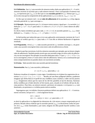Sucesiones de números reales                                                                         51


5.11 Deﬁnición. Sea {xn } una sucesión de números reales; dada una aplicación σ : N → N estric-
tamente creciente, la sucesión que a cada número natural n hace corresponder el número real
xσ(n) se representa por {xσ(n) } y se dice que es una sucesión parcial de {xn }. Nótese que {xσ(n)}
no es otra cosa que la composición de las aplicaciones {xn } y σ, esto es, {xσ(n) } = {xn } ◦ σ.

   Se dice que un número real x es un valor de adherencia de la sucesión {xn } si hay alguna
sucesión parcial de {xn } que converge a x.

5.12 Ejemplo. Representemos por E(x) el mayor entero menor o igual que x. La sucesión {xn }
dada por xn = n/5 − E(n/5) para todo n ∈ N, tiene a 0, 1/5, 2/5, 3/5 y 4/5, como valores de adhe-
rencia.
En efecto, basta considerar que para cada j ∈ {0, 1, 2, 3, 4}, la sucesión parcial {x5n− j }n∈N viene
dada por x5n = 0, para j = 0, y x5n− j = 1 − j/5 para j = 1, 2, 3, 4.

   Es fácil probar por inducción que si σ es una aplicación estrictamente creciente de N en N
entonces se veriﬁca que σ(n) n para todo n ∈ N. Con ello se obtiene fácilmente el siguiente
resultado.

5.13 Proposición. Si l´m{xn } = x, toda sucesión parcial de {xn } también converge a x. En parti-
                      ı
cular, una sucesión convergente tiene como único valor de adherencia su límite.

    Observa que hay sucesiones, la de los números naturales por ejemplo, que no tienen ningún
valor de adherencia. También puede ocurrir que una sucesión tenga un único valor de adheren-
cia y no sea convergente. Por ejemplo, la sucesión dada para todo n∈N por xn = (1+ (−1)n )n + 1/n,
no es convergente y tiene a 0 como único valor de adherencia. Vamos a ver a continuación que
estos comportamientos no pueden darse con sucesiones acotadas.

5.14 Lema. Toda sucesión tiene una sucesión parcial monótona.

Demostración. Sea {xn } una sucesión y deﬁnamos

                               A = {n ∈ N : xn   x p para todo p > n}

Podemos visualizar el conjunto A como sigue. Consideremos en el plano los segmentos de ex-
tremos (n, xn ) y (n + 1, xn+1 ), n = 1, 2, 3, . . .. Resulta así una línea poligonal inﬁnita y podemos
imaginar que dicha línea es el perﬁl de una cordillera cuyas cumbres y valles son los puntos
(n, xn ). Imaginemos ahora que los rayos de luz del Sol, paralelos al eje de abscisas, iluminan
dicha cordillera por el lado derecho (el Sol estaría, pues, situado en el inﬁnito del eje de abs-
cisas positivo). Pues bien, un número natural n pertenece al conjunto A si el punto (n, xn ) está
iluminado y no pertenece a A si dicho punto está en sombra.

  Supongamos que A es inﬁnito. Entonces podemos deﬁnir una aplicación σ : N → N estricta-
mente creciente y tal que σ(N) = A de la siguiente forma:

                         σ(1) = m´n(A)
                                  ı
                         σ(n + 1) = m´n{p ∈ A : σ(n) < p} para todo n ∈ N
                                     ı

es decir la aplicación σ va eligiendo los elementos de A de menor a mayor empezando por el
primero. Resulta ahora evidente que la sucesión parcial {xσ(n) } es decreciente (todos los pun-
tos (σ(n), xσ(n) ) están iluminados y, por tanto, ninguno de ellos puede hacerle sombra a uno
anterior).

Universidad de Granada                                                                Prof. Javier Pérez
Dpto. de Análisis Matemático                                       Cálculo – Ing. de Telecomunicación
 