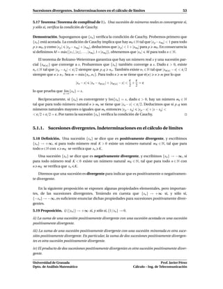 Sucesiones divergentes. Indeterminaciones en el cálculo de límites                                       53


5.17 Teorema (Teorema de complitud de R). Una sucesión de números reales es convergente si,
y sólo si, veriﬁca la condición de Cauchy.

Demostración. Supongamos que {xn } veriﬁca la condición de Cauchy. Probemos primero que
{xn } está acotada. La condición de Cauchy implica que hay m0 ∈ N tal que |x p − xm0| < 1 para todo
p m0 , y como |x p | |x p − xm0| + |xm0|, deducimos que |x p | < 1 + |xm0| para p m0 . En consecuencia
si deﬁnimos M = m´ x{|x1 |, |x2 |, . . . , |xm0|, 1+|xm0|}, obtenemos que |xn | M para todo n ∈ N.
                     a

    El teorema de Bolzano-Weierstrass garantiza que hay un número real x y una sucesión par-
cial {xσ(n) } que converge a x. Probaremos que {xn } también converge a x. Dado ε > 0, existe
no ∈ N tal que |x p − xq | < ε/2 siempre que p, q no . También existe n1 ∈ N tal que |xσ(n) − x| < ε/2
siempre que n n1 . Sea m = m´ x{no , n1 }. Para todo n m se tiene que σ(n) n m por lo que
                                   a
                                                                      ε ε
                            |xn − x|   |xn − xσ(n)| + |xσ(n) − x| <    + =ε
                                                                      2 2
lo que prueba que l´m {xn } = x.
                   ı
                    n→∞

    Recíprocamente, si {xn } es convergente y l´m{xn } = x, dado ε > 0, hay un número mε ∈ N
                                                  ı
tal que para todo número natural n mε se tiene que |xn − x| < ε/2. Deducimos que si p, q son
números naturales mayores o iguales que mε entonces |x p − xq| |x p − x| + |x − xq| <
< ε/2 + ε/2 = ε. Por tanto la sucesión {xn } veriﬁca la condición de Cauchy.


5.1.1. Sucesiones divergentes. Indeterminaciones en el cálculo de límites

5.18 Deﬁnición. Una sucesión {xn } se dice que es positivamente divergente, y escribimos
{xn } → +∞, si para todo número real K > 0 existe un número natural mK ∈ N, tal que para
todo n ∈ N con n mK se veriﬁca que xn K.

   Una sucesión {xn } se dice que es negativamente divergente, y escribimos {xn } → −∞, si
para todo número real K < 0 existe un número natural mK ∈ N, tal que para todo n ∈ N con
n mK se veriﬁca que xn K.

    Diremos que una sucesión es divergente para indicar que es positivamente o negativamen-
te divergente.

    En la siguiente proposición se exponen algunas propiedades elementales, pero importan-
tes, de las sucesiones divergentes. Teniendo en cuenta que {xn } → +∞ si, y sólo si,
{−xn } → −∞, es suﬁciente enunciar dichas propiedades para sucesiones positivamente diver-
gentes.
5.19 Proposición. i) {|xn |} → +∞ si, y sólo si, {1/xn } → 0.

ii) La suma de una sucesión positivamente divergente con una sucesión acotada es una sucesión
positivamente divergente.

iii) La suma de una sucesión positivamente divergente con una sucesión minorada es otra suce-
sión positivamente divergente. En particular, la suma de dos sucesiones positivamente divergen-
tes es otra sucesión positivamente divergente.

iv) El producto de dos sucesiones positivamente divergentes es otra sucesión positivamente diver-
gente.

Universidad de Granada                                                                    Prof. Javier Pérez
Dpto. de Análisis Matemático                                           Cálculo – Ing. de Telecomunicación
 