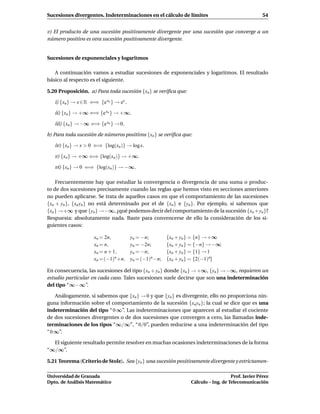 Sucesiones divergentes. Indeterminaciones en el cálculo de límites                                  54


v) El producto de una sucesión positivamente divergente por una sucesión que converge a un
número positivo es otra sucesión positivamente divergente.


Sucesiones de exponenciales y logaritmos

   A continuación vamos a estudiar sucesiones de exponenciales y logaritmos. El resultado
básico al respecto es el siguiente.

5.20 Proposición. a) Para toda sucesión {xn } se veriﬁca que:

   i) {xn } → x ∈ R ⇐⇒ {e xn } → ex .

   ii) {xn } → +∞ ⇐⇒ {e xn } → +∞.

   iii) {xn } → −∞ ⇐⇒ {e xn } → 0.

b) Para toda sucesión de números positivos {xn } se veriﬁca que:

   iv) {xn } → x > 0 ⇐⇒ {log(xn )} → log x.

   v) {xn } → +∞ ⇐⇒ {log(xn )} → +∞.

   vi) {xn } → 0 ⇐⇒ {log(xn )} → −∞.

    Frecuentemente hay que estudiar la convergencia o divergencia de una suma o produc-
to de dos sucesiones precisamente cuando las reglas que hemos visto en secciones anteriores
no pueden aplicarse. Se trata de aquellos casos en que el comportamiento de las sucesiones
{xn + yn }, {xn yn } no está determinado por el de {xn } e {yn }. Por ejemplo, si sabemos que
{xn } →+∞ y que {yn } →−∞, ¿qué podemos decir del comportamiento de la sucesión {xn +yn }?
Respuesta: absolutamente nada. Baste para convencerse de ello la consideración de los si-
guientes casos:

                     xn = 2n,           yn = −n;         {xn + yn } = {n} → +∞
                     xn = n,            yn = −2n;        {xn + yn } = {−n} → −∞
                     xn = n + 1,        yn = −n;         {xn + yn } = {1} → 1
                     xn = (−1)n +n,     yn = (−1)n −n;   {xn + yn } = {2(−1)n}

En consecuencia, las sucesiones del tipo {xn + yn} donde {xn } → +∞, {yn } → −∞, requieren un
estudio particular en cada caso. Tales sucesiones suele decirse que son una indeterminación
del tipo “∞−∞”.

    Análogamente, si sabemos que {xn } → 0 y que {yn } es divergente, ello no proporciona nin-
guna información sobre el comportamiento de la sucesión {xn yn }; la cual se dice que es una
indeterminación del tipo “ 0 ∞”. Las indeterminaciones que aparecen al estudiar el cociente
de dos sucesiones divergentes o de dos sucesiones que convergen a cero, las llamadas inde-
terminaciones de los tipos “∞/∞′′ , “ 0/0”, pueden reducirse a una indeterminación del tipo
“ 0 ∞”.

  El siguiente resultado permite resolver en muchas ocasiones indeterminaciones de la forma
“∞/∞”.

5.21 Teorema (Criterio de Stolz). Sea {yn } una sucesión positivamente divergente y estrictamen-

Universidad de Granada                                                               Prof. Javier Pérez
Dpto. de Análisis Matemático                                      Cálculo – Ing. de Telecomunicación
 