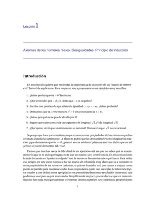 Lección   1


Axiomas de los números reales. Desigualdades. Principio de inducción




Introducción

    En esta lección quiero que entiendas la importancia de disponer de un “marco de referen-
cia”. Trataré de explicarme. Para empezar, voy a proponerte unos ejercicios muy sencillos.

  1. ¿Sabes probar que 0 x = 0? Inténtalo.

  2. ¿Qué entiendes por −x? ¿Es cierto que −x es negativo?

  3. Escribe con palabras lo que aﬁrma la igualdad (−x)y = −xy. ¿Sabes probarla?

  4. Demuestra que si x    0 entonces x2 > 0 (en consecuencia 1 > 0).

  5. ¿Sabes por qué no se puede dividir por 0?
                                                        √                 √
  6. Seguro que sabes construir un segmento de longitud  2. ¿Y de longitud 3?
                                                                    √
  7. ¿Qué quiere decir que un número no es racional? Demuestra que 2 no es racional.

    Supongo que hace ya tanto tiempo que conoces estas propiedades de los números que has
olvidado cuándo las aprendiste. ¡Y ahora te piden que las demuestres! Puedo imaginar tu reac-
ción ¿que demuestre que 0 x = 0?, ¡pero si eso es evidente! ¡siempre me han dicho que es así!
¿cómo se puede demostrar tal cosa?.

    Pienso que muchas veces la diﬁcultad de un ejercicio está en que no sabes qué es exacta-
mente lo que se te pide que hagas; no te dan un marco claro de referencia. En estas situaciones
lo más frecuente es “quedarse colgado” con la mente en blanco sin saber qué hacer. Para evitar
ese peligro, en este curso vamos a dar un marco de referencia muy claro que va a consistir en
unas propiedades de los números (axiomas, si quieres llamarlas así) que vamos a aceptar como
punto de partida para nuestro estudio. Esas propiedades, junto con las reglas de inferencia lógi-
ca usuales y con deﬁniciones apropiadas nos permitirán demostrar resultados (teoremas) que
podremos usar para seguir avanzando. Simpliﬁcando un poco, puede decirse que en matemá-
ticas no hay nada más que axiomas y teoremas (bueno, también hay conjeturas, proposiciones

                                               1
 