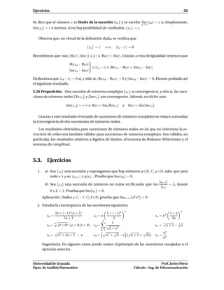 Ejercicios                                                                                                        56


Se dice que el número z es límite de la sucesión {zn } y se escribe l´m {zn } = z o, simplemente,
                                                                     ı
                                                                                  n→∞
l´m{zn } = z e incluso, si no hay posibilidad de confusión, {zn } → z.
 ı

   Observa que, en virtud de la deﬁnición dada, se veriﬁca que

                                      {zn } → z     ⇐⇒       |zn − z | → 0

Recordemos que m´ x{|Re z| , |Im z|}
                a                          |z |   |Re z| + |Im z|. Gracias a esta desigualdad tenemos que

                          |Re z n − Rez|
                                             |z n − z|   |Re z n − Rez| + |Im z n − Imz|
                          |Im z n − Imz|

Deducimos que |z n − z| → 0 si, y sólo si, |Re z n − Re z| → 0 y |Im z n − Im z| → 0. Hemos probado así
el siguiente resultado.

5.26 Proposición. Una sucesión de números complejos {z n } es convergente si, y sólo si, las suce-
siones de números reales {Re z n } y {Im z n } son convergentes. Además, en dicho caso

                        l´m{z n } = z ⇐⇒ Re z = l´m{Re z n }
                         ı                       ı               y    Im z = l´m{Im z n }
                                                                              ı


    Gracias a este resultado el estudio de sucesiones de números complejos se reduce a estudiar
la convergencia de dos sucesiones de números reales.

   Los resultados obtenidos para sucesiones de números reales en los que no interviene la es-
tructura de orden son también válidos para sucesiones de números complejos. Son válidos, en
particular, los resultados relativos a álgebra de límites, el teorema de Bolzano–Weierstrass y el
teorema de complitud.



5.3. Ejercicios

  1.    a) Sea {xn } una sucesión y supongamos que hay números ρ ∈]0, 1[, p ∈ N, tales que para
           todo n p es |xn+1 | ρ|xn | . Prueba que l´m{xn } = 0.
                                                    ı
                                                                                              |xn+1 |
        b) Sea {xn } una sucesión de números no nulos veriﬁcando que l´m
                                                                      ı                               = λ, donde
                                                                                               |xn |
             0   λ < 1. Prueba que l´m{xn } = 0.
                                    ı
       Aplicación. Dados a ∈] − 1, 1[, k ∈ N, prueba que l´mn→∞ {nk an } = 0.
                                                          ı

  2. Estudia la convergencia de las sucesiones siguientes.

                 2n + (−1)n(n + 2)             1 + (−1)n n                                              1+n   n
          xn =                             xn = n                                           xn = n 2
                       7n + 3                       3                                                    3n
                                            n
              n                                    1                                               √
                                                                                                   3        √
          xn = an + bn (a > 0, b > 0) xn =     √                                            xn =     n + 1− 3 n
                                           k=1
                                                 k + n2
              √                                      √     √       √                               n!
          xn = n 2 + 3n + 2 − n       xn =     n2 + n − n   n + 1 + 2n                      xn =
                                                                                                   nn
       Sugerencia. En algunos casos puede usarse el principio de las sucesiones encajadas o el
       ejercicio anterior.


Universidad de Granada                                                                          Prof. Javier Pérez
Dpto. de Análisis Matemático                                                 Cálculo – Ing. de Telecomunicación
 