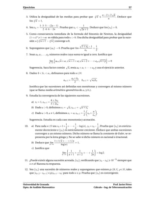 Ejercicios                                                                                                 57

                                                                                      √
                                                                         √       n−2+2 n
  3. Utiliza la desigualdad de las medias para probar que                n
                                                                             n           . Deduce que
         √                                                                          n
     l´m n n = 1.
      ı
                1 · 3 · 5 · · ·(2n − 1)                     1
  4. Sea xn =                           . Prueba que xn < √       . Deduce que l´m{xn } = 0.
                                                                                ı
                    2 · 4 · 6 · · ·2n                      2n + 1
  5. Como consecuencia inmediata de la formula del binomio de Newton, la desigualdad
     (1 + x)n 1 + nx es válida para todo x > 0. Usa dicha desigualdad para probar que la suce-
             √        √
     sión n n n + 1 − n n converge a 0.
                                                  √
                                                    1 + an − 1 1
  6. Supongamos que {an } → 0. Prueba que l´m ı               = .
                                                       an       2
  7. Sean a0 , a1 , . . . , a p números reales cuya suma es igual a cero. Justiﬁca que
                                   √      √          √                   √
                          l´m a0
                           ı        n + a1 n + 1 + a2 n + 2 + · · · + a p n + p = 0
                         n→∞
                                            √
       Sugerencia. Saca factor común         n, resta a0 + a1 + · · · + a p y usa el ejercicio anterior.

  8. Dados 0 < b1 < a1 , deﬁnamos para todo n ∈ N:

                                                 an + bn
                                       an+1 =            , bn+1 =     an bn .
                                                    2
       Justiﬁca que las sucesiones así deﬁnidas son monótonas y convergen al mismo número
       (que se llama media aritmético-geométrica de a1 y b1 ).

  9. Estudia la convergencia de las siguientes sucesiones.
                        4 + 3xn
        a) x1 = 1, xn+1 =       .
                        3 + 2xn
                                    √         √
        b) Dado a > 0, deﬁnimos x1 = a, xn+1 = a + xn
                                                              1      a
        c) Dado a > 0, a    1, deﬁnimos x1 = a, xn+1 =          xn +    .
                                                              2      xn
       Sugerencia. Estudia en cada caso monotonía y acotación.
                                        1         1                1
 10.    a) Para cada n ∈N sea xn = 1+ + · · · + − log(n), yn = xn − . Prueba que {xn } es estricta-
                                        2         n                n
           mente decreciente e {yn } es estrictamente creciente. Deduce que ambas sucesiones
           convergen a un mismo número. Dicho número se llama la constante de Euler, se re-
           presenta por la letra griega γ. No se sabe si dicho número es racional o irracional.
                             1 + 1/2 + · · ·+ 1/n
        b) Deduce que l´mı                        = 1.
                        n→∞        log(n)
        c) Justiﬁca que
                                               1   1         1
                                      l´m
                                       ı         +    + ···+               = log 2.
                                      n→∞     n+1 n+2        2n

 11. ¿Puede existir alguna sucesión acotada, {xn }, veriﬁcando que |xn − xm |             10−75 siempre que
     n m? Razona tu respuesta.

 12. Sea {xn } una sucesión de números reales y supongamos que existen ρ ∈]0, 1[, p ∈ N, tales
     que |xn+2 − xn+1| ρ|xn+1 − xn | para todo n p. Prueba que {xn } es convergente.



Universidad de Granada                                                                     Prof. Javier Pérez
Dpto. de Análisis Matemático                                            Cálculo – Ing. de Telecomunicación
 