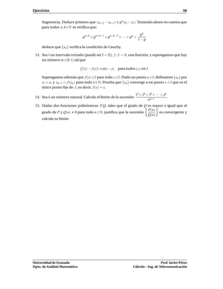 Ejercicios                                                                                              58


     Sugerencia. Deduce primero que |xn+2 − xn+1 |           ρn |x2 − x1 |. Teniendo ahora en cuenta que
     para todos n, h ∈ N se veriﬁca que:

                                                                           ρn
                                 ρn+h + ρn+h−1 + ρn+h−2 + · · · + ρn <
                                                                          1−ρ

     deduce que {xn } veriﬁca la condición de Cauchy.

 13. Sea I un intervalo cerrado (puede ser I = R); f : I → R una función, y supongamos que hay
     un número α ∈]0, 1[ tal que

                               | f (x) − f (y)|   α|x − y|, para todos x, y en I.

     Supongamos además que f (x) ∈I para todo x ∈I. Dado un punto a ∈I, deﬁnamos {xn } por
     x1 = a, y xn+1 = f (xn ) para todo n ∈ N. Prueba que {xn } converge a un punto x ∈ I que es el
     único punto ﬁjo de f , es decir, f (x) = x.

                                                                        1k + 2k + 3k + · · · + nk
 14. Sea k un número natural. Calcula el límite de la sucesión                                    .
                                                                                 nk+1
 15. Dadas dos funciones polinómicas P, Q, tales que el grado de Q es mayor o igual que el
                                                                   P(n)
     grado de P y Q(n) 0 para todo n ∈ N, justiﬁca que la sucesión       es convergente y
                                                                   Q(n)
     calcula su límite.




Universidad de Granada                                                                   Prof. Javier Pérez
Dpto. de Análisis Matemático                                          Cálculo – Ing. de Telecomunicación
 