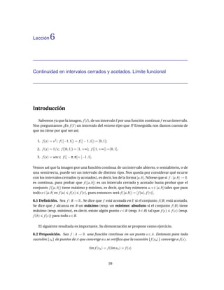 Lección    6


Continuidad en intervalos cerrados y acotados. Límite funcional




Introducción

   Sabemos ya que la imagen, f (I), de un intervalo I por una función continua f es un intervalo.
Nos preguntamos ¿Es f (I) un intervalo del mismo tipo que I? Enseguida nos damos cuenta de
que no tiene por qué ser así.

  1. f (x) = x 2 ; f ([−1, 1[) = f (] − 1, 1]) = [0, 1];

  2. f (x) = 1/x; f (]0, 1]) = [1, +∞[; f ([1, +∞[) =]0, 1].

  3. f (x) = sen x; f (] − π, π[= [−1, 1].

Vemos así que la imagen por una función continua de un intervalo abierto, o semiabierto, o de
una semirrecta, puede ser un intervalo de distinto tipo. Nos queda por considerar qué ocurre
con los intervalos cerrados (y acotados), es decir, los de la forma [a, b]. Nótese que si f : [a, b] → R
es continua, para probar que f ([a, b]) es un intervalo cerrado y acotado basta probar que el
conjunto f ([a, b]) tiene máximo y mínimo, es decir, que hay números u, v ∈ [a, b] tales que para
todo x ∈ [a, b] es f (u) f (x) f (v), pues entonces será f ([a, b]) = [ f (u), f (v)].

6.1 Deﬁnición. Sea f : B → R . Se dice que f está acotada en E si el conjunto f (B) está acotado.
Se dice que f alcanza en B un máximo (resp. un mínimo) absoluto si el conjunto f (B) tiene
máximo (resp. mínimo), es decir, existe algún punto c ∈ B (resp. b ∈ B) tal que f (x) f (c) (resp.
f (b) f (x)) para todo x ∈ B.

   El siguiente resultada es importante. Su demostración se propone como ejercicio.

6.2 Proposición. Sea f : A → R una función continua en un punto x ∈ A. Entonces para toda
sucesión {xn } de puntos de A que converge a x se veriﬁca que la sucesión { f (xn )} converge a f (x).

                                          l´m f (xn ) = f (l´m xn ) = f (x)
                                           ı                ı



                                                           59
 