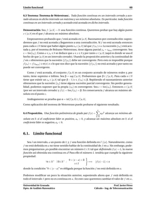 Límite funcional                                                                                   60


6.3 Teorema (Teorema de Weierstrass). Toda función continua en un intervalo cerrado y aco-
tado alcanza en dicho intervalo un máximo y un mínimo absolutos. En particular, toda función
continua en un intervalo cerrado y acotado está acotada en dicho intervalo.

Demostración. Sea f : [a, b] → R una función continua. Queremos probar que hay algún punto
c ∈ [a, b] en el que f alcanza un máximo absoluto.

    Empezaremos probando que f está acotada en [a, b]. Razonamos por contradicción: supon-
dremos que f no está acotada y llegaremos a una contradicción. Si f no está acotada entonces
para cada n∈N tiene que haber algún punto xn ∈[a, b] tal que f (xn ) n. La sucesión {xn } está aco-
tada y, por el teorema de Bolzano-Weierstrass, tiene alguna parcial yn = xσ(n) convergente. Sea
x = l´m{xn }. Como a yn b se deduce que a x b y por tanto x ∈ [a, b] (aquí es donde se usa el
      ı
hecho de que [a, b] es un intervalo cerrado). Usando la proposición anterior y la continuidad de
f en x obtenemos que la sucesión { f (yn )} debe ser convergente. Pero esto es imposible porque
f (yn ) = f (xσ(n) ) σ(n) n lo que nos dice que la sucesión { f (yn )} no está acotada y por tanto no
puede ser convergente.

    Como f está acotada, el conjunto f [a, b] es un conjunto acotado de números reales y, por
tanto, tiene supremo e ínﬁmo. Sea β = sup f [a, b]. Probaremos que β ∈ f [a, b]. Para cada n ∈ N
tiene que existir un zn ∈ [a, b] tal que β − 1/n f (zn ) β. Repitiendo el razonamiento anterior
obtenemos que la sucesión {zn } tiene alguna sucesión parcial convergente. Sin perder genera-
lidad, podemos suponer que la propia {zn } es convergente. Sea z = l´m{zn }. Entonces z ∈ [a, b]
                                                                          ı
(por ser un intervalo cerrado) y f (z) = l´m f (zn ) = β. En consecuencia f alcanza un máximo ab-
                                           ı
soluto en el punto z.

   Análogamente se prueba que α = ´nf f [a, b] ∈ f [a, b].
                                  ı

Como aplicación del teorema de Weierstrass puede probarse el siguiente resultado.

                                                                    n
6.4 Proposición. Una función polinómica de grado par f (x) =             ak xk alcanza un mínimo ab-
                                                                   k=0
soluto en R si el coeﬁciente líder es positivo, an > 0, y alcanza un máximo absoluto en R si el
coeﬁciente líder es negativo, an < 0.



6.1. Límite funcional

   Sea I un intervalo, a un punto de I, y f una función deﬁnida en I {a}. Naturalmente, como
f no está deﬁnida en a no tiene sentido hablar de la continuidad de f en a. Sin embargo, pode-
mos preguntarnos ¿es posible encontrar un número L ∈ R tal que deﬁniendo f (a) = L, la nueva
función así obtenida sea continua en a? Para ello el número L tendría que cumplir la siguiente
propiedad:
                                         0 < |x − a| < δ
                    ∀ε ∈ R+ ∃ δ ∈ R+ :                   =⇒ | f (x) − L| < ε
                                              x∈I
donde la condición “0 < |x − a|” es obligada porque la función f no está deﬁnida en a.

Podemos modiﬁcar un poco la situación anterior, suponiendo ahora que f está deﬁnida en
todo el intervalo I pero no es continua en a . En este caso queremos cambiar el valor de f en a ,

Universidad de Granada                                                              Prof. Javier Pérez
Dpto. de Análisis Matemático                                     Cálculo – Ing. de Telecomunicación
 