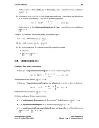 Límites inﬁnitos                                                                                      62


     Dicho número se llama límite por la derecha de f en a y, simbólicamente, escribimos
     l´m f (x) = α .
      ı
     x→a
      x>a

  B) El conjunto {x∈I : x < a} no es vacío. En tal caso, se dice que f tiene límite por la izquierda
     en a, si existe un número β ∈ R tal que se veriﬁca lo siguiente:

                                                  a−δ < x < a
                            ∀ε ∈ R+ ∃ δ ∈ R+ :                     =⇒     | f (x) − β| < ε
                                                     x∈I
     Dicho número se llama límite por la izquierda de f en a y, simbólicamente, escribimos
     l´m f (x) = β .
      ı
     x→a
      x<a

Teniendo en cuenta las deﬁniciones dadas, es inmediato que:

   i) Si a = sup I , entonces l´m f (x) = x→a f (x).
                               ı          l´m
                                           ı
                                  x→a
                                           x<a

  ii) Si a = ´nf I , entonces l´m f (x) = x→a f (x).
             ı                 ı          l´m
                                           ı
                                  x→a
                                          x>a

 iii) Si a no es un extremo de I, entonces equivalen las aﬁrmaciones:

        a) l´m f (x) = L.
            ı
            x→a
       b) x→a f (x) = x→a f (x) = L.
          l´m
           ı          l´m
                       ı
            x<a        x>a



6.2. Límites inﬁnitos

Funciones divergentes en un punto

   Se dice que f es positivamente divergente en a si se veriﬁca lo siguiente:

                                                 0 < |x − a| < δ
                       ∀M ∈ R+ ∃ δ ∈ R+ :                          =⇒         f (x) > M
                                                      x∈I
Simbólicamente, escribimos l´m f (x) = +∞.
                            ı
                                    x→a

   Se dice que f es positivamente divergente por la izquierda en a si se veriﬁca lo siguiente:

                                                 a−δ< x < a
                        ∀M ∈ R+ ∃ δ ∈ R+ :                         =⇒     f (x) > M
                                                   x∈I
Simbólicamente, escribimos x→a f (x) = +∞.
                           l´m
                            ı
                                    x<a

De forma análoga se deﬁnen los conceptos:

     “ f es positivamente divergente por la derecha en a”. Simbólicamente x→a f (x) = +∞
                                                                          l´m
                                                                           ı
                                                                                          x>a

     “ f es negativamente divergente en a”. Simbólicamente l´m f (x) = −∞.
                                                            ı
                                                                        x→a

     “ f es negativamente divergente por la izquierda o por la derecha en a”. Simbólicamente
     l´m f (x) = −∞ x→a f (x) = −∞
      ı
     x→a
                      l´m
                       ı
      x<a                   x>a


Universidad de Granada                                                                 Prof. Javier Pérez
Dpto. de Análisis Matemático                                        Cálculo – Ing. de Telecomunicación
 