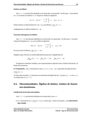 Discontinuidades. Álgebra de límites. Límites de funciones monótonas                                      63


Límites en inﬁnito

   Sea f : I → R una función deﬁnida en un intervalo no mayorado I. Se dice que f tiene límite
en +∞ si existe un número L ∈ R tal que se veriﬁca lo siguiente:

                                                    x>K
                           ∀ε ∈ R+ ∃ K ∈ R+ :               =⇒    | f (x) − L| < ε
                                                     x∈I

Dicho número se llama límite de f en +∞ y escribimos l´m f (x) = L.
                                                      ı
                                                                 x→+∞


Análogamente se deﬁne el límite en −∞.


Funciones divergentes en inﬁnito

   Sea f : I → R una función deﬁnida en un intervalo no mayorado I. Se dice que f es positi-
vamente divergente en +∞ si se veriﬁca lo siguiente:

                                                     x>K
                             ∀M ∈ R+ ∃ K ∈ R+ :              =⇒         f (x) > M
                                                      x∈I

En cuyo caso escribimos l´m f (x) = +∞.
                         ı
                             x→+∞


Llegados aquí, el lector no tendrá diﬁcultad en precisar el signiﬁcado de:

                         l´m f (x) = −∞,
                          ı                  l´m f (x) = +∞,
                                              ı                    l´m f (x) = −∞.
                                                                    ı
                        x→+∞                 x→−∞                 x→−∞


   El siguiente resultado establece una importantísima relación entre el límite funcional y el
límite de sucesiones.

6.7 Proposición. Sea f una función y sean a, L ∈ R ∪ {+∞, −∞}. Equivalen las aﬁrmaciones:

i) l´m f (x) = L
    ı
  x→a

ii) Para toda sucesión {xn } de puntos en el dominio de deﬁnición de f , tal que {xn } → a con xn         a,
se veriﬁca que { f (xn )} → L.



6.3. Discontinuidades. Álgebra de límites. Límites de funcio-
     nes monótonas

Clasiﬁcación de las discontinuidades

    Sea f : I → R una función deﬁnida en un intervalo y sea a ∈ I.

        Si f tiene límite en a y l´m f (x)
                                  ı          f (a), se dice que f tiene en el punto a una discontinui-
                                 x→a
        dad evitable.


Universidad de Granada                                                                     Prof. Javier Pérez
Dpto. de Análisis Matemático                                            Cálculo – Ing. de Telecomunicación
 