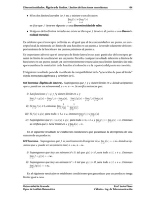 Discontinuidades. Álgebra de límites. Límites de funciones monótonas                                            64


      Si los dos límites laterales de f en a existen y son distintos:
                                          l´m f (x) x→a f (x)
                                           ı
                                         x→a
                                                    l´m
                                                     ı
                                                x<a         x>a
      se dice que f tiene en el punto a una discontinuidad de salto.

      Si alguno de los límites laterales no existe se dice que f tiene en el punto a una disconti-
      nuidad esencial.

Es evidente que el concepto de límite es, al igual que el de continuidad en un punto, un con-
cepto local; la existencia del límite de una función en un punto a depende solamente del com-
portamiento de la función en los puntos próximos al punto a.

Es importante advertir que el concepto de límite lateral es un caso particular del concepto ge-
neral de límite de una función en un punto. Por ello, cualquier resultado referente a límites de
funciones en un punto puede ser convenientemente enunciado para límites laterales sin más
que considerar la restricción de la función a la derecha o a la izquierda del punto en cuestión.

El siguiente resultado pone de maniﬁesto la compatibilidad de la “operación de paso al límite”
con la estructura algebraica y de orden de R.

6.8 Teorema (Álgebra de límites). Supongamos que f y g tienen límite en a donde aceptamos
que a puede ser un número real, o +∞, o −∞. Se veriﬁca entonces que:

   i) Las funciones f + g y f g tienen límite en a y
      l´m ( f + g)(x) = l´m f (x) + l´m g(x),
       ı                 ı           ı            l´m ( f g)(x) = l´m f (x) l´m g(x)
                                                   ı               ı         ı
      x→a               x→a        x→a            x→a             x→a         x→a

                                          1        1
  ii) Si l´m f (x)
          ı          0, entonces l´m
                                  ı           =
        x→a                       x→a   f (x)   l´m f (x)
                                                 ı
                                                 x→a

 iii) Si f (x)   g(x) para todo x ∈ I, x    a, entonces l´m f (x)
                                                         ı              l´m g(x)
                                                                         ı
                                                            x→a         x→a

 iv) Supongamos que f (x)         h(x)     g(x) para todo x ∈ I, x      a y l´m f (x) = l´m g(x) = L. Entonces
                                                                             ı           ı
                                                                               x→a         x→a
      se veriﬁca que h tiene límite en a y l´m h(x) = L.
                                            ı
                                                 x→a


   En el siguiente resultado se establecen condiciones que garantizan la divergencia de una
suma o de un producto.

6.9 Teorema. Supongamos que f es positivamente divergente en a, l´m f (x) = +∞, donde acep-
                                                                 ı
                                                                                     x→a
tamos que a puede ser un número real, o +∞, o −∞.

   i) Supongamos que hay un número M ∈ R tal que g(x)                     M para todo x ∈ I, x       a . Entonces
      l´m ( f + g)(x) = +∞.
       ı
      x→a

  ii) Supongamos que hay un número M > 0 tal que g(x)                     M para todo x ∈ I, x        a . Entonces
      l´m ( f g)(x) = +∞.
       ı
      x→a


   En el siguiente resultado se establecen condiciones que garantizan que un producto tenga
límite igual a cero.


Universidad de Granada                                                                           Prof. Javier Pérez
Dpto. de Análisis Matemático                                                  Cálculo – Ing. de Telecomunicación
 