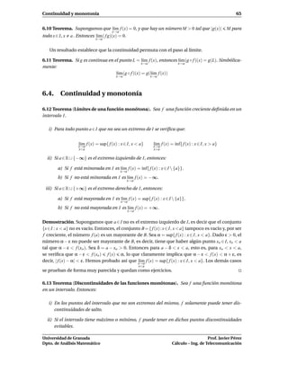 Continuidad y monotonía                                                                                     65


6.10 Teorema. Supongamos que l´m f (x) = 0, y que hay un número M > 0 tal que |g(x)|
                              ı                                                                          M para
                                       x→a
todo x ∈ I, x   a . Entonces l´m ( f g)(x) = 0.
                              ı
                              x→a


    Un resultado establece que la continuidad permuta con el paso al límite.

6.11 Teorema. Si g es continua en el punto L = l´m f (x), entonces l´m (g ◦ f )(x) = g(L). Simbólica-
                                                    ı               ı
                                                   x→a             x→a
mente:
                                   l´m (g ◦ f )(x) = g(l´m f (x))
                                    ı                   ı
                                         x→a                   x→a




6.4. Continuidad y monotonía

6.12 Teorema (Límites de una función monótona). Sea f una función creciente deﬁnida en un
intervalo I.

   i) Para todo punto a ∈ I que no sea un extremo de I se veriﬁca que:


                    l´m f (x) = sup{ f (x) : x ∈ I, x < a}
                     ı
                    x→a
                                                                l´m f (x) = ´nf{ f (x) : x ∈ I, x > a}
                                                                 ı
                                                                x→a
                                                                            ı
                    x<a                                         x>a

  ii) Si a ∈ R ∪ {−∞} es el extremo izquierdo de I, entonces:

        a) Si f está minorada en I es l´m f (x) = ´nf{ f (x) : x ∈ I  {a}}.
                                       ı          ı
                                             x→a
        b) Si f no está minorada en I es l´m f (x) = −∞.
                                          ı
                                                  x→a

 iii) Si a ∈ R ∪ {+∞} es el extremo derecho de I, entonces:

        a) Si f está mayorada en I es l´m f (x) = sup{ f (x) : x ∈ I  {a}}.
                                       ı
                                             x→a
        b) Si f no está mayorada en I es l´m f (x) = +∞.
                                          ı
                                                   x→a


Demostración. Supongamos que a ∈ I no es el extremo izquierdo de I, es decir que el conjunto
{x∈I : x < a} no es vacío. Entonces, el conjunto B = { f (x) : x ∈ I, x < a} tampoco es vacío y, por ser
f creciente, el número f (a) es un mayorante de B. Sea α = sup{ f (x) : x ∈ I, x < a}. Dado ε > 0, el
número α − ε no puede ser mayorante de B, es decir, tiene que haber algún punto xo ∈ I, xo < a
tal que α − ε < f (xo ). Sea δ = a − xo > 0. Entonces para a − δ < x < a, esto es, para xo < x < a,
se veriﬁca que α − ε < f (xo ) f (x) α, lo que claramente implica que α − ε < f (x) < α + ε, es
decir, | f (x) − α| < ε. Hemos probado así que x→a f (x) = sup{ f (x) : x ∈ I, x < a}. Los demás casos
                                                 l´m
                                                  ı
                                                         x<a
se prueban de forma muy parecida y quedan como ejercicios.

6.13 Teorema (Discontinuidades de las funciones monótonas). Sea f una función monótona
en un intervalo. Entonces:

   i) En los puntos del intervalo que no son extremos del mismo, f solamente puede tener dis-
      continuidades de salto.

  ii) Si el intervalo tiene máximo o mínimo, f puede tener en dichos puntos discontinuidades
      evitables.

Universidad de Granada                                                                       Prof. Javier Pérez
Dpto. de Análisis Matemático                                              Cálculo – Ing. de Telecomunicación
 