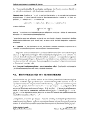 Indeterminaciones en el cálculo de límites                                                                    66


6.14 Teorema (Continuidad de una función monótona). Una función monótona deﬁnida en
un intervalo es continua si, y sólo si, su imagen es un intervalo.

Demostración. En efecto, si f : I → R es una función creciente en un intervalo I y suponemos
que su imagen f (I) es un intervalo entonces, si a ∈ I no es un punto extremo de I, es decir, hay
puntos u, v ∈ I tales que u < a < v, tenemos que

               { f (x) : x ∈ I, x < a} ⊃ [ f (u), f (a)[,   { f (x) : x ∈ I, x > a} ⊃] f (a), f (v)]

y deducimos que
                                         l´m f (x) = f (a) = x→a f (x)
                                          ı
                                         x→a
                                                             l´m
                                                              ı
                                         x<a                    x>a

esto es, f es continua en a. Análogamente se prueba que si I contiene a alguno de sus extremos
entonces f es continua también en esos puntos.

Teniendo en cuenta que la función inversa de una función estrictamente monótona es también
estrictamente monótona (y del mismo tipo), se deduce de lo anterior el siguiente importante
resultado.

6.15 Teorema. La función inversa de una función estrictamente monótona y continua en un
intervalo es también una función continua y estrictamente monótona.

    El siguiente resultado se demuestra haciendo uso del teorema de los ceros de Bolzano y se-
rá usado en el próximo capítulo para obtener una importante propiedad de las funciones con
derivada distinta de cero. Su demostración no añade nada nuevo a lo que ya sabemos y por eso
no la incluyo aquí; pero lo que se aﬁrma en él es muy intuitivo: si una función es continua e in-
yectiva en un intervalo entonces es claro que su gráﬁca no puede subir y bajar, en consecuencia
o siempre sube o siempre baja.

6.16 Teorema (Funciones continuas e inyectivas en intervalos). Una función continua e in-
yectiva deﬁnida en un intervalo es estrictamente monótona.



6.5. Indeterminaciones en el cálculo de límites

Frecuentemente hay que estudiar el límite de una suma o producto de dos funciones preci-
samente cuando las reglas que hemos visto anteriormente no pueden aplicarse. Se trata de
aquellos casos en que el comportamiento de las funciones f + g, f g, no está determinado por el
de f y g. Por ejemplo, si sabemos que l´m f (x) = +∞ y que l´m g(x) = −∞, ¿qué podemos decir
                                       ı                    ı
                                             x→a                         x→a
en general del comportamiento en el punto a de la función f + g? Respuesta: absolutamente
nada. En consecuencia, para calcular un límite del tipo l´m ( f + g)(x) donde l´m f (x) = +∞ y
                                                         ı                     ı
                                                                      x→a                         x→a
l´m g(x) = −∞ se requiere un estudio particular en cada caso. Suele decirse que estos límites son
 ı
x→a
una indeterminación del tipo “∞−∞”.

Análogamente, si sabemos que l´m f (x) = 0 y que la función g es divergente (positivamente o
                              ı
                                     x→a
negativamente) en el punto a, ello no proporciona ninguna información sobre el comporta-
miento de la función f g en dicho punto. Cuando esto ocurre se dice que el límite l´m ( f g)(x)
                                                                                   ı
                                                                                                        x→a

Universidad de Granada                                                                         Prof. Javier Pérez
Dpto. de Análisis Matemático                                                Cálculo – Ing. de Telecomunicación
 