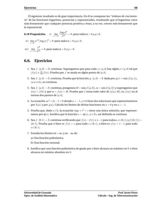 Ejercicios                                                                                                     68


    El siguiente resultado es de gran importancia. En él se comparan los “órdenes de crecimien-
to” de las funciones logaritmo, potencias y exponenciales, resultando que el logaritmo crece
más lentamente que cualquier potencia positiva y éstas, a su vez, crecen más lentamente que
la exponencial.
                                          |log x|µ
6.18 Proposición.               I)    l´m
                                       ı           = 0 para todos α > 0 y µ ∈ R.
                                     x→+∞    xα
        l´m |x| α log |x|
                            µ
 II )    ı                      = 0 para todos α > 0 y µ ∈ R.
        x→0

               xα
III )    l´m
          ı         = 0 para todos α > 0 y µ > 0.
        x→+∞   e µx


6.6. Ejercicios

   1. Sea f : [a, b] → R continua. Supongamos que para cada x ∈ [a, b] hay algún y ∈ [a, b] tal que
                9
      | f (y)| 10 | f (x)|. Prueba que f se anula en algún punto de [a, b].

   2. Sea f : [a, b] → R continua. Prueba que la función g : [a, b] → R dada por g(x) = m´ x f ([a, x]),
                                                                                         a
      (a x b), es continua.

   3. Sea f : [a, b] → R continua, pongamos M = m´ x f ([a, b]), m = m´n f ([a, b]) y supongamos que
                                                   a                  ı
      f (a) = f (b) y que m < f (a) < M. Prueba que f toma todo valor de [ f (a), M[∪]m, f (a)] en al
      menos dos puntos de [a, b].

   4. La ecuación ax 2 + 2x − 1 = 0 donde a > −1, a 0 tiene dos soluciones que representaremos
      por λ(a) y por µ(a). Calcula los límites de dichas funciones en a = 0 y en a = −1.

   5. Prueba que, dado x ∈ R, la ecuación logt + t 5 = x tiene una única solución, que represen-
      tamos por ϕ(x). Justiﬁca que la función x → ϕ(x), (x ∈ R), así deﬁnida es continua.

   6. Sea f : [0, 1] → R continua veriﬁcando que | f (s)− f (t)| |s−t| para todos s,t ∈[0, 1], y f ({0, 1}) =
      {0, 1}. Prueba que o bien es f (x) = x para todo x ∈ [0, 1], o bien es f (x) = 1 − x para todo
      x ∈ [0, 1].

   7. Estudia los límites en +∞ y en −∞ de:
        a) Una función polinómica.
        b) Una función racional.

   8. Justiﬁca que una función polinómica de grado par o bien alcanza un máximo en R o bien
      alcanza un mínimo absoluto en R.




Universidad de Granada                                                                          Prof. Javier Pérez
Dpto. de Análisis Matemático                                                 Cálculo – Ing. de Telecomunicación
 