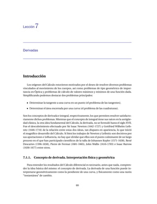 Lección   7


Derivadas




Introducción

   Los orígenes del Cálculo estuvieron motivados por el deseo de resolver diversos problemas
vinculados al movimiento de los cuerpos, así como problemas de tipo geométrico de impor-
tancia en Óptica y problemas de cálculo de valores máximos y mínimos de una función dada.
Simpliﬁcando podemos destacar dos problemas principales:

     Determinar la tangente a una curva en un punto (el problema de las tangentes).

     Determinar el área encerrada por una curva (el problema de las cuadraturas).

Son los conceptos de derivada e integral, respectivamente, los que permiten resolver satisfacto-
riamente dichos problemas. Mientras que el concepto de integral tiene sus raíces en la antigüe-
dad clásica, la otra idea fundamental del Cálculo, la derivada, no se formuló hasta el siglo XVII.
Fue el descubrimiento efectuado por Sir Isaac Newton (1642-1727) y Gottfried Wilhelm Leib-
nitz (1646-1716) de la relación entre estas dos ideas, tan dispares en apariencia, lo que inició
el magníﬁco desarrollo del Cálculo. Si bien los trabajos de Newton y Leibnitz son decisivos por
sus aportaciones e inﬂuencia, no hay que olvidar que ellos son el punto culminante de un largo
proceso en el que han participado cientíﬁcos de la talla de Johannes Kepler (1571-1630), René
Descartes (1596-1650), Pierre de Fermat (1601-1665), John Wallis (1616-1703) e Isaac Barrow
(1630-1677) entre otros.


7.1.1. Concepto de derivada. Interpretación física y geométrica

   Para entender los resultados del Cálculo diferencial es necesario, antes que nada, compren-
der la idea básica del mismo: el concepto de derivada. La derivada de una función puede in-
terpretarse geométricamente como la pendiente de una curva, y físicamente como una razón
“instantánea” de cambio.


                                               69
 