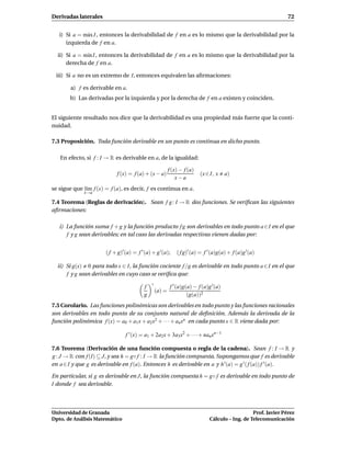Derivadas laterales                                                                                             72


   i) Si a = m´ x I , entonces la derivabilidad de f en a es lo mismo que la derivabilidad por la
              a
      izquierda de f en a.

  ii) Si a = m´n I , entonces la derivabilidad de f en a es lo mismo que la derivabilidad por la
              ı
      derecha de f en a.

 iii) Si a no es un extremo de I, entonces equivalen las aﬁrmaciones:

        a) f es derivable en a.
       b) Las derivadas por la izquierda y por la derecha de f en a existen y coinciden.


El siguiente resultado nos dice que la derivabilidad es una propiedad más fuerte que la conti-
nuidad.

7.3 Proposición. Toda función derivable en un punto es continua en dicho punto.

   En efecto, si f : I → R es derivable en a, de la igualdad:

                                                          f (x) − f (a)
                            f (x) = f (a) + (x − a)                       (x ∈ I, x    a)
                                                              x−a
se sigue que l´m f (x) = f (a), es decir, f es continua en a.
              ı
             x→a

7.4 Teorema (Reglas de derivación). Sean f g : I → R dos funciones. Se veriﬁcan las siguientes
aﬁrmaciones:

   i) La función suma f + g y la función producto f g son derivables en todo punto a ∈ I en el que
      f y g sean derivables; en tal caso las derivadas respectivas vienen dadas por:


                       ( f + g)′ (a) = f ′ (a) + g ′(a);      ( f g)′ (a) = f ′ (a)g(a) + f (a)g ′(a)

  ii) Si g(x) 0 para todo x ∈ I, la función cociente f /g es derivable en todo punto a ∈ I en el que
      f y g sean derivables en cuyo caso se veriﬁca que:
                                              ′
                                          f                f ′ (a)g(a) − f (a)g ′(a)
                                                  (a) =
                                          g                         (g(a))2
7.5 Corolario. Las funciones polinómicas son derivables en todo punto y las funciones racionales
son derivables en todo punto de su conjunto natural de deﬁnición. Además la derivada de la
función polinómica f (x) = a0 + a1x + a2x2 + · · · + anxn en cada punto x ∈ R viene dada por:

                                 f ′ (x) = a1 + 2a2x + 3a3x2 + · · · + nanxn−1

7.6 Teorema (Derivación de una función compuesta o regla de la cadena). Sean f : I → R y
g : J → R con f (I) ⊆ J, y sea h = g◦ f : I → R la función compuesta. Supongamos que f es derivable
en a ∈ I y que g es derivable en f (a). Entonces h es derivable en a y h ′ (a) = g ′ ( f (a)) f ′ (a).

En particular, si g es derivable en J, la función compuesta h = g◦ f es derivable en todo punto de
I donde f sea derivable.



Universidad de Granada                                                                           Prof. Javier Pérez
Dpto. de Análisis Matemático                                                  Cálculo – Ing. de Telecomunicación
 