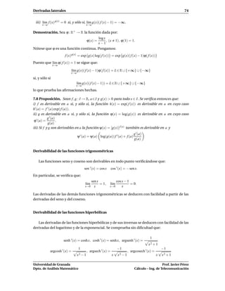 Derivadas laterales                                                                                               74


 iii) l´m f (x) g(x) = 0 si, y sólo si, l´m g(x)( f (x) − 1) = −∞.
       ı                                 ı
      x→a                                 x→a

Demostración. Sea ϕ : R+ → R la función dada por:
                                      log x
                                          ϕ(x) =
                                            , (x 1), ϕ(1) = 1.
                                      x−1
Nótese que ϕ es una función continua. Pongamos:
                       f (x) g(x) = exp g(x) log( f (x)) = exp g(x)( f (x) − 1)ϕ( f (x))
Puesto que l´m ϕ( f (x)) = 1 se sigue que:
            ı
                x→a

                              l´m g(x)( f (x) − 1)ϕ( f (x)) = L ∈ R ∪ {+∞} ∪ {−∞}
                               ı
                           x→a

si, y sólo si
                                 l´m g(x)( f (x) − 1)) = L ∈ R ∪ {+∞} ∪ {−∞}
                                  ı
                                 x→a
lo que prueba las aﬁrmaciones hechas.

7.8 Proposición. Sean f , g : I → R, a ∈ I y g(x) > 0 para todo x ∈ I. Se veriﬁca entonces que:
i) f es derivable en a si, y sólo si, la función h(x) = exp( f (x)) es derivable en a en cuyo caso
h′ (a) = f ′ (a) exp( f (a)).
ii) g es derivable en a si, y sólo si, la función ϕ(x) = log(g(x)) es derivable en a en cuyo caso
           g ′ (a)
 ϕ ′ (a) =         .
            g(a)
iii) Si f y g son derivables en a la función ψ(x) = [g(x)] f (x) también es derivable en a y
                                                                                g ′ (a)
                                 ψ ′ (a) = ψ(a) log(g(a)) f ′ (a) + f (a)
                                                                                g(a)


Derivabilidad de las funciones trigonométricas

    Las funciones seno y coseno son derivables en todo punto veriﬁcándose que:
                                       sen ′ (x) = cos x      cos ′ (x) = − sen x.
En particular, se veriﬁca que:
                                             sen x                cos x − 1
                                       l´m
                                        ı          = 1,    l´m
                                                            ı               = 0.
                                       x→0     x           x→0        x

Las derivadas de las demás funciones trigonométricas se deducen con facilidad a partir de las
derivadas del seno y del coseno.


Derivabilidad de las funciones hiperbólicas

   Las derivadas de las funciones hiperbólicas y de sus inversas se deducen con facilidad de las
derivadas del logaritmo y de la exponencial. Se comprueba sin diﬁcultad que:

                                                                                           1
                      senh ′ (x) = cosh x, cosh ′ (x) = senh x, argsenh ′ (x) =
                                                                                          x2 + 1
                                  1                               −1                                  −1
            argcosh ′ (x) =               , argsech ′ (x) =                 , argcosech ′ (x) =
                                 x2 − 1                       x    x2 − 1                         x   x2 + 1

Universidad de Granada                                                                             Prof. Javier Pérez
Dpto. de Análisis Matemático                                                    Cálculo – Ing. de Telecomunicación
 