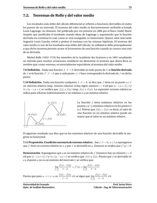 Teoremas de Rolle y del valor medio                                                                            75


7.2. Teoremas de Rolle y del valor medio

    Los resultados más útiles del cálculo diferencial se reﬁeren a funciones derivables en todos
los puntos de un intervalo. El teorema del valor medio es frecuentemente atribuido a Joseph
Louis Lagrange; no obstante, fue publicado por vez primera en 1806 por el físico André Marie
Ampére que justiﬁcaba el resultado usando ideas de Lagrange y suponiendo que la función
derivada era continua lo cual, como se verá enseguida, es innecesario. Quince años más tarde
Augustin Louis Cauchy volvió a probar el teorema con las mismas hipótesis. El teorema del
valor medio es uno de los resultados más útiles del Cálculo. Su utilidad se debe principalmente
a que dicho teorema permite acotar el incremento de una función cuando se conoce una cota
de su derivada.

   Michel Rolle (1652-1719) fue miembro de la Académie des Sciences y en 1691 estudiando
un método para resolver ecuaciones estableció sin demostrar el teorema que ahora lleva su
nombre que, como veremos, es esencialmente equivalente al teorema del valor medio.

7.9 Deﬁnición. Dada una función f : I → R derivable en todo punto de I, la función derivada
de f es la función f ′ : I → R que a cada punto x ∈ I hace corresponder la derivada de f en dicho
punto.

7.10 Deﬁnición. Dada una función cualquiera f : I → R, se dice que f tiene en un punto a ∈ I
un máximo relativo (resp. mínimo relativo) si hay algún número r > 0 tal que ]a − r, a + r[⊆ I y
∀x ∈]a − r, a + r[ se veriﬁca que f (x) f (a) (resp. f (x) f (a)). La expresión extremo relativo se
utiliza para referirse indistintamente a un máximo o a un mínimo relativo.


                         (c, f (c))                         La función f tiene máximos relativos en los
                                                            puntos a y c y mínimos relativos en los puntos b
                                                            y d. Nótese que f (d) > f (a), es decir, el valor de
                                                            una función en un mínimo relativo puede ser
    (a, f (a))                        (d, f (d))
                                                            mayor que el valor en un máximo relativo.
                     y = f (x)

            (b, f (b))


El siguiente resultado nos dice que en los extremos relativos de una función derivable la tan-
gente es horizontal.

7.11 Proposición (Condición necesaria de extremo relativo). Sea f : I → R, a ∈ I y supongamos
que f tiene un extremo relativo en a y que f es derivable en a. Entonces se veriﬁca que f ′ (a) = 0.

Demostración. Supongamos que a es un máximo relativo de f . Entonces hay un número r > 0
tal que ]a − r, a + r[⊆ I y ∀x ∈]a − r, a + r[ se veriﬁca que f (x) f (a). Puesto que f es derivable en
a y el punto a no es un extremo del intervalo I, se veriﬁca que:
                                         f (x) − f (a)                 f (x) − f (a)
                                 l´m
                                  ı                    = f ′ (a) = x→a
                                                                   l´m
                                                                    ı
                                 x→a
                                 x<a
                                             x−a                   x>a
                                                                           x−a

                                        f (x) − f (a)                     f (x) − f (a)
Puesto que para a−r < x < a es                        0, se sigue que x→a
                                                                      l´m
                                                                       ı                0.
                                            x−a                       x<a
                                                                              x−a

Universidad de Granada                                                                          Prof. Javier Pérez
Dpto. de Análisis Matemático                                                 Cálculo – Ing. de Telecomunicación
 