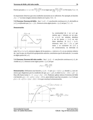 Teoremas de Rolle y del valor medio                                                                                        76

                                         f (x) − f (a)                     f (x) − f (a)
Puesto que para a<x<a+r es                             0, se sigue que x→a
                                                                       l´m
                                                                        ı                0. Por tanto f ′ (a) = 0.
                                             x−a                       x>a
                                                                               x−a


Es importante observar que esta condición necesaria no es suﬁciente. Por ejemplo, la función
f (x) = x3 no tiene ningún extremo relativo en R pero f ′ (0) = 0.

7.12 Teorema (Teorema de Rolle). Sea f : [a, b] → R una función continua en [a, b], derivable en
]a, b[ y veriﬁcando que f (a) = f (b). Entonces existe algún punto c ∈]a, b[ tal que f ′ (c) = 0.

Demostración


                   f ′ (c) = 0                                                   La continuidad de f en [a, b] ga-
                                                                                 rantiza que f alcanza en un pun-
                                                                                 to u ∈ [a, b] un mínimo absoluto
                                             (b, f (b))                          y en un punto v ∈ [a, b] un má-
              (a, f (a))
                                                                                 ximo absoluto. Si {u, v} = {a, b},
                           y = f (x)                                             entonces será f (u) = f (v) y, por
                                                                                 tanto f es constante en [a, b] y,
  O       a          c                                b                          en consecuencia, su derivada es

nula. Si {u, v} {a, b}, entonces alguno de los puntos u, v está en ]a, b[ y es un extremo relativo
de f por lo que, en virtud de la proposición anterior, concluimos que la derivada de f se anula
en algún punto de ]a, b[.

7.13 Teorema (Teorema del valor medio). Sea f : [a, b] → R una función continua en [a, b], de-
rivable en ]a, b[. Entonces existe algún punto c ∈]a, b[ tal que

                                                                 f (b) − f (a)
                                                     f ′ (c) =
                                                                     b−a

Demostración. Deﬁnamos una función g : [a, b] → R por g(x) = λ f (x) + µ x donde λ, µ son nú-
meros que elegiremos por la condición de que g(a) = g(b), es decir λ( f (a) − f (b)) = µ(b − a).
Para ello basta tomar λ = b − a y µ = f (a) − f (b). Podemos aplicar ahora el teorema de Rolle
a la función g(x) = (b − a) f (x) + ( f (a) − f (b))x, para deducir que hay un punto c ∈]a, b[ tal que
g ′ (c) = (b − a) f ′ (c) + ( f (a) − f (b)) = 0, lo que concluye la demostración.



                                             (c, f (c))               y = f (c) + f ′ (c)(x − c)

                                                                            (b, f (b))


                            (a, f (a))           α
                                                                                         f (b) − f (a)
                                                                            tg(α) =                    = f ′ (c)
                                                                                             b−a


                                         a                c             b



Universidad de Granada                                                                                      Prof. Javier Pérez
Dpto. de Análisis Matemático                                                             Cálculo – Ing. de Telecomunicación
 