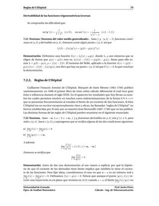 Reglas de L’Hôpital                                                                                            79


Derivabilidad de las funciones trigonométricas inversas

   Se comprueba sin diﬁcultad que:

                                     1                                      1
                  arc tg ′ (x) =          (x ∈ R),       arc sen ′ (x) =              (x ∈] − 1, 1[)
                                   1 + x2                                  x2 − 1
7.21 Teorema (Teorema del valor medio generalizado). Sean f , g : [a, b] → R funciones conti-
nuas en [a, b] y derivables en ]a, b[. Entonces existe algún punto c ∈]a, b[ tal que

                                    ( f (b) − f (a))g ′ (c) = (g(b) − g(a)) f ′ (c)

Demostración. Deﬁnimos una función h(x) = λ f (x) + µ g(x) donde λ, µ son números que se
eligen de forma que g(a) = g(b), esto es, λ( f (a) − f (b)) = µ(g(b) − g(a)). Basta para ello to-
mar λ = g(b) − g(a), µ = f (a) − f (b). El teorema del Rolle, aplicado a la función h(x) = (g(b) −
g(a)) f (x) − ( f (b) − f (a))g(x), nos dice que hay un punto c∈]a, b[ tal que h ′ (c) = 0, lo que concluye
la demostración.


7.2.2. Reglas de L’Hôpital

    Guillaume François Antoine de L’Hôpital, Marqués de Saint Mesme (1661-1704) publicó
(anónimamente) en 1696 el primer libro de texto sobre cálculo diferencial el cual tuvo gran
éxito e inﬂuencia durante el siglo XVIII. En él aparecen los resultados que hoy llevan su nom-
bre los cuales permiten resolver en muchos casos indeterminaciones de la forma 0/0 o ∞/∞
que se presentan frecuentemente al estudiar el límite de un cociente de dos funciones. Si bien
L’Hôpital era un escritor excepcionalmente claro y eﬁcaz, las llamadas “reglas de L’Hôpital” no
fueron establecidas por él sino por su maestro Jean Bernouilli (1667-1748) que no las publicó.
Las distintas formas de las reglas de L’Hôpital pueden resumirse en el siguiente enunciado.

7.22 Teorema. Sean −∞ a < b +∞, f y g funciones derivables en ]a, b[ con g ′ (x) 0, para
todo x∈]a, b[. Sea α∈{a, b} y supongamos que se veriﬁca alguna de las dos condiciones siguientes:

a) l´m f (x) = l´m g(x) = 0
    ı           ı
   x→α         x→α

b) l´m |g(x)| = +∞
    ı
   x→α


Y además
                                           f ′ (x)
                                        l´m
                                         ı         = L ∈ R ∪ {+∞, −∞}
                                       x→α g ′ (x)

Entonces se veriﬁca que
                                                         f (x)
                                                   l´m
                                                    ı          =L
                                                   x→α   g(x)

Demostración. Antes de dar una demostración al uso vamos a explicar por qué la hipóte-
sis de que el cociente de las derivadas tiene límite implica que también lo tiene el cocien-
te de las funciones. Para ﬁjar ideas, consideremos el caso en que α = a es un número real y
l´m f (x) = l´m g(x) = 0. Deﬁnamos f (a) = g(a) = 0. Nótese que aunque el punto (g(x), f (x)) re-
 ı           ı
x→α        x→α
corre una trayectoria en en plano que termina en (0, 0) cuando x = a, el límite l´m f (x)/g(x) no
                                                                                 ı
                                                                                                       x→a

Universidad de Granada                                                                          Prof. Javier Pérez
Dpto. de Análisis Matemático                                                 Cálculo – Ing. de Telecomunicación
 