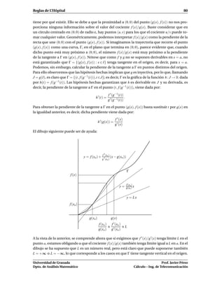 Reglas de L’Hôpital                                                                                                 80


tiene por qué existir. Ello se debe a que la proximidad a (0, 0) del punto (g(x), f (x)) no nos pro-
porciona ninguna información sobre el valor del cociente f (x)/g(x). Baste considerar que en
un círculo centrado en (0, 0) de radio ε, hay puntos (u, v) para los que el cociente u/v puede to-
mar cualquier valor. Geométricamente, podemos interpretar f (x)/g(x) como la pendiente de la
recta que une (0, 0) con el punto (g(x), f (x)). Si imaginamos la trayectoria que recorre el punto
(g(x), f (x)) como una curva, Γ, en el plano que termina en (0, 0), parece evidente que, cuando
dicho punto está muy próximo a (0, 0), el número f (x)/g(x) está muy próximo a la pendiente
de la tangente a Γ en (g(x), f (x)). Nótese que como f y g no se suponen derivables en x = a, no
está garantizado que Γ = {(g(x), f (x)) : x ∈ I} tenga tangente en el origen, es decir, para x = a.
Podemos, sin embargo, calcular la pendiente de la tangente a Γ en puntos distintos del origen.
Para ello observemos que las hipótesis hechas implican que g es inyectiva, por lo que, llamando
J = g(I), es claro que Γ = {(t, f (g−1 (t))),t ∈J}; es decir, Γ es la gráﬁca de la función h : J → R dada
por h(t) = f (g−1 (t)). Las hipótesis hechas garantizan que h es derivable en J y su derivada, es
decir, la pendiente de la tangente a Γ en el punto (t, f (g−1 (t))), viene dada por:

                                                        f ′ (g−1 (t))
                                            h ′ (t) =                 .
                                                        g ′ (g−1 (t))
Para obtener la pendiente de la tangente a Γ en el punto (g(x), f (x)) basta sustituir t por g(x) en
la igualdad anterior, es decir, dicha pendiente viene dada por:
                                                               f ′ (x)
                                                h ′ (g(x)) =
                                                               g ′ (x)
El dibujo siguiente puede ser de ayuda:




                                                   f ′ (xo )
                                   y = f (xo ) +             (x − g(xo))
                                                   g ′ (xo )



                                                                           Γ
                         f (x)

                                                                           f (xo )
                                                                   y=      g(xo ) x


                                                                           y = Lx
                         f (xo )


                                       g(xo )             g(x)
                                                f (xo ) f ′ (xo )
                                                       ≅          ≅L
                                                g(xo ) g ′ (xo )

A la vista de lo anterior, se comprende ahora que si exigimos que f ′ (x)/g ′ (x) tenga límite L en el
punto a, estamos obligando a que el cociente f (x)/g(x) también tenga límite igual a L en a. En el
dibujo se ha supuesto que L es un número real, pero está claro que puede suponerse también
L = +∞ o L = −∞, lo que corresponde a los casos en que Γ tiene tangente vertical en el origen.

Universidad de Granada                                                                               Prof. Javier Pérez
Dpto. de Análisis Matemático                                                      Cálculo – Ing. de Telecomunicación
 