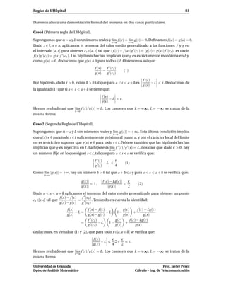 Reglas de L’Hôpital                                                                                           81


Daremos ahora una demostración formal del teorema en dos casos particulares.

Caso1 (Primera regla de L’Hôpital).

Supongamos que α = a y L son números reales y l´m f (x) = l´m g(x) = 0. Deﬁnamos f (a) = g(a) = 0.
                                               ı           ı
                                                          x→a        x→a
Dado x ∈ I, x a, aplicamos el teorema del valor medio generalizado a las funciones f y g en
el intervalo [a, x] para obtener cx ∈]a, x[ tal que ( f (x) − f (a))g ′ (cx ) = (g(x) − g(a)) f ′ (cx ), es decir,
f (x)g ′ (cx ) = g(x) f ′ (cx ). Las hipótesis hechas implican que g es estrictamente monótona en I y,
como g(a) = 0, deducimos que g(x) 0 para todo x ∈ I. Obtenemos así que:
                                             f (x)   f ′ (cx )
                                                   = ′             (1)
                                             g(x)   g (cx )
                                                                                 f ′ (t)
Por hipótesis, dado ε > 0, existe δ > 0 tal que para a < t < a + δ es                    − L < ε. Deducimos de
                                                                                 g ′ (t)
la igualdad (1) que si a < x < a + δ se tiene que:
                                                  f (x)
                                                        − L < ε.
                                                  g(x)
Hemos probado así que l´m f (x)/g(x) = L. Los casos en que L = +∞, L = −∞ se tratan de la
                       ı
                              x→a
misma forma.

Caso 2 (Segunda Regla de L’Hôpital).

Supongamos que α = a y L son números reales y l´m |g(x)| = +∞. Esta última condición implica
                                               ı
                                                           x→a
que g(x) 0 para todo x∈I suﬁcientemente próximo al punto a, y por el carácter local del límite
no es restrictivo suponer que g(x) 0 para todo x ∈ I. Nótese también que las hipótesis hechas
implican que g es inyectiva en I. La hipótesis l´m f ′ (x)/g ′ (x) = L, nos dice que dado ε > 0, hay
                                                ı
                                                        x→a
un número (ﬁjo en lo que sigue) c ∈ I, tal que para a < t            c se veriﬁca que:
                                             f ′ (t)      ε
                                                     −L <          (1)
                                             g ′ (t)      4
Como l´m |g(x)| = +∞, hay un número δ > 0 tal que a + δ
      ı                                                                  c y para a < x < a + δ se veriﬁca que:
        x→a

                                    |g(c)|        | f (c) − Lg(c)|   ε
                                           < 1,                    <          (2)
                                    |g(x)|              |g(x)|       2
Dado a < x < a + δ aplicamos el teorema del valor medio generalizado para obtener un punto
                   f (x) − f (c)   f ′ (cx )
cx ∈]x, c[ tal que               = ′         . Teniendo en cuenta la identidad:
                   g(x) − g(c)    g (cx )
                        f (x)           f (x) − f (c)          g(c)       f (c) − Lg(c)
                              −L =                    −L   1−          +
                        g(x)            g(x) − g(c)            g(x)            g(x)
                                          ′
                                        f (cx )           g(c)      f (c) − Lg(c)
                                    =             −L   1−       +
                                        g ′ (cx )         g(x)           g(x)
deducimos, en virtud de (1) y (2), que para todo x ∈]a, a + δ[ se veriﬁca que:
                                            f (x)         ε    ε
                                                  −L        2 + = ε.
                                            g(x)          4    2
Hemos probado así que l´m f (x)/g(x) = L. Los casos en que L = +∞, L = −∞ se tratan de la
                       ı
                              x→a
misma forma.

Universidad de Granada                                                                         Prof. Javier Pérez
Dpto. de Análisis Matemático                                                Cálculo – Ing. de Telecomunicación
 