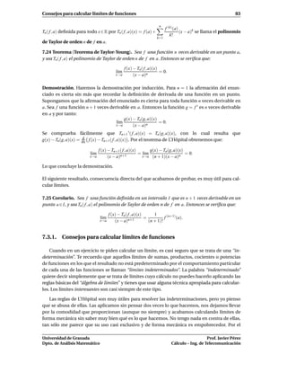 Consejos para calcular límites de funciones                                                                      83

                                                                       n
                                                                           f (k) (a)
Tn ( f , a) deﬁnida para todo x ∈ R por Tn ( f , a)(x) = f (a) +                     (x − a)k se llama el polinomio
                                                                              k!
                                                                     k=1
de Taylor de orden n de f en a.

7.24 Teorema (Teorema de Taylor-Young). Sea f una función n veces derivable en un punto a,
y sea Tn ( f , a) el polinomio de Taylor de orden n de f en a. Entonces se veriﬁca que:

                                                 f (x) − Tn ( f , a)(x)
                                           l´m
                                            ı                           = 0.
                                           x→a         (x − a)n

Demostración. Haremos la demostración por inducción. Para n = 1 la aﬁrmación del enun-
ciado es cierta sin más que recordar la deﬁnición de derivada de una función en un punto.
Supongamos que la aﬁrmación del enunciado es cierta para toda función n veces derivable en
a. Sea f una función n + 1 veces derivable en a. Entonces la función g = f ′ es n veces derivable
en a y por tanto:
                                        g(x) − Tn(g, a)(x)
                                    l´m
                                     ı                     = 0.
                                    x→a      (x − a)n
Se comprueba fácilmente que Tn+1 ′ ( f , a)(x) = Tn (g, a)(x), con lo cual resulta que
                     d
g(x) − Tn(g, a)(x) = dx f (x) − Tn+1 ( f , a)(x) . Por el teorema de L’Hôpital obtenemos que:

                                 f (x) − Tn+1 ( f , a)(x)       g(x) − Tn (g, a)(x)
                           l´m
                            ı                 n+1
                                                          = l´m
                                                             ı                      = 0.
                          x→a          (x − a)              x→a (n + 1)(x − a)n

Lo que concluye la demostración.

El siguiente resultado, consecuencia directa del que acabamos de probar, es muy útil para cal-
cular límites.

7.25 Corolario. Sea f una función deﬁnida en un intervalo I que es n + 1 veces derivable en un
punto a ∈ I, y sea Tn ( f , a) el polinomio de Taylor de orden n de f en a. Entonces se veriﬁca que:

                                       f (x) − Tn ( f , a)(x)      1
                                 l´m
                                  ı                 n+1
                                                              =          f (n+1) (a).
                                 x→a       (x − a)              (n + 1)!


7.3.1. Consejos para calcular límites de funciones

    Cuando en un ejercicio te piden calcular un límite, es casi seguro que se trata de una “in-
determinación”. Te recuerdo que aquellos límites de sumas, productos, cocientes o potencias
de funciones en los que el resultado no está predeterminado por el comportamiento particular
de cada una de las funciones se llaman “límites indeterminados”. La palabra “indeterminado”
quiere decir simplemente que se trata de límites cuyo cálculo no puedes hacerlo aplicando las
reglas básicas del “álgebra de límites” y tienes que usar alguna técnica apropiada para calcular-
los. Los límites interesantes son casi siempre de este tipo.

   Las reglas de L’Hôpital son muy útiles para resolver las indeterminaciones, pero yo pienso
que se abusa de ellas. Las aplicamos sin pensar dos veces lo que hacemos, nos dejamos llevar
por la comodidad que proporcionan (aunque no siempre) y acabamos calculando límites de
forma mecánica sin saber muy bien qué es lo que hacemos. No tengo nada en contra de ellas,
tan sólo me parece que su uso casi exclusivo y de forma mecánica es empobrecedor. Por el

Universidad de Granada                                                                            Prof. Javier Pérez
Dpto. de Análisis Matemático                                                   Cálculo – Ing. de Telecomunicación
 